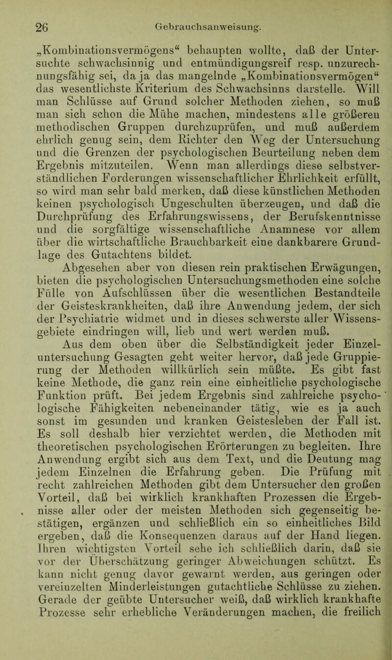 „Konibinationsvermögens“ behaupten wollte, daß der Unter- suchte schwachsinnig und entmündiguugsreif resp. unzurech- nungsfähig sei, da ja das mangelnde „Kombinationsvermögen“ das wesentlichste Kriterium des Schwachsinns darstelle. Will man Schlüsse auf Grund solcher Methoden ziehen, so muß man sich schon die Mühe machen, mindestens alle größeren methodischen Gruppen durchzuprüfen, und muß außerdem ehrlich genug sein, dem Richter den Weg der Untersuchung und die Grenzen der psychologischen Beurteilung neben dem Ergebnis mitzuteilen. Wenn man allerdings diese selbstver- ständlichen Forderungen wissenschaftlicher Ehrlichkeit erfüllt, so wird man sehr bald merken, daß diese künstlichen Methoden keinen psychologisch Ungeschulten überzeugen, und daß die Durchprüfung des Erfahrungswissens, der Berufskenntnisse und die sorgfältige wissenschaftliche Anamnese vor allem über die wirtschaftliche Brauchbarkeit eine dankbarere Grund- lage des Gutachtens bildet. Abgesehen aber von diesen rein praktischen Erwägungen, bieten die psychologischen Untersuchungsmethoden eine solche Fülle von Aufschlüssen über die wesentlichen Bestandteile der Geisteskrankheiten, daß ihre Anwendung jedem, der sich der Psychiatrie widmet und in dieses schwerste aller Wissens- gebiete eindringen will, lieb und wert werden muß. Aus dem oben über die Selbständigkeit jeder Einzel- untersuchung Gesagten geht weiter hervor, daß jede Gruppie- rung der Methoden willkürlich sein müßte. Es gibt fast keine Methode, die ganz rein eine einheitliche psychologische Funktion prüft. Bei jedem Ergebnis sind zahlreiche psycho- logische Fähigkeiten nebeneinander tätig, wie es ja auch sonst im gesunden und kranken Geistesleben der Fall ist. Es soll deshalb hier verzichtet werden, die Methoden mit theoretischen psychologischen Erörterungen zu begleiten. Ihre Anwendung ergibt sich aus dem Text, und die Deutung mag jedem Einzelnen die Erfahrung geben. Die Prüfung mit recht zahlreichen Methoden gibt dem Untersucher den großen Vorteil, daß bei wirklich krankhaften Prozessen die Ergeb- nisse aller oder der meisten Methoden sich gegenseitig be- stätigen, ergänzen und schließlich ein so einheitliches Bild ergeben, daß die Konsequenzen daraus auf der Hand liegen. Ihren wichtigsten Vorteil sehe ich schließlich darin, daß sie vor der Überschätzung geringer Abweichungen schützt. Es kann nicht genug davor gewarnt werden, aus geringen oder vereinzelten Minderleistungen gutachtliche Schlüsse zu ziehen. Gerade der geübte Untersucher weiß, daß wirklich krankhafte Prozesse sehr erhebliche Veränderungen machen, die freilich