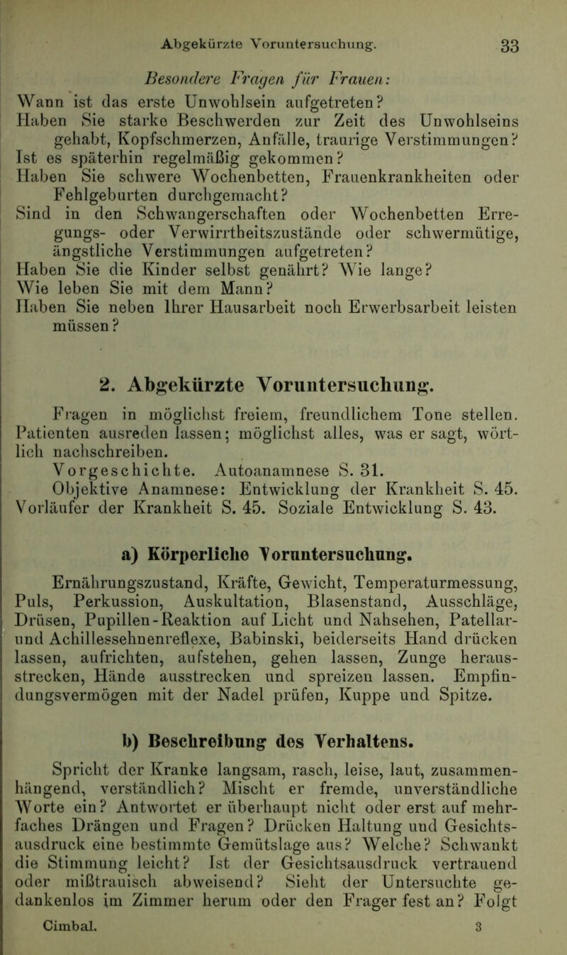Besondere Fragen für Fragten: Wann ist das erste Unwohlsein aiifgetreten? Haben Sie starke Beschwerden zur Zeit des Unwohlseins gehabt, Kopfschmerzen, Anfälle, traurige Verstimmungen? Ist es späterhin regelmäßig gekommen? Haben Sie schwere Wochenbetten, Frauenkrankheiten oder Fehlgeburten durchgemacht? Sind in den Schwangerschaften oder Wochenbetten Erre- gungs- oder Verwirrtheitszustände oder schwermütige, ängstliche Verstimmungen aufgetreten? Haben Sie die Kinder selbst genährt? Wie lange? Wie leben Sie mit dem Mann? Haben Sie neben Ihrer Hausarbeit noch Erwerbsarbeit leisten müssen ? 2. Abgekürzte Voruntersuchung. Fragen in möglichst freiem, freundlichem Tone stellen. Patienten ausreden lassen; möglichst alles, was er sagt, wört- lich nachschreiben. Vorgeschichte. Autoanamnese S. 31. Objektive Anamnese: Entwicklung der Krankheit S. 45. Vorläufer der Krankheit S. 45. Soziale Entwicklung S. 43. a) Körperliche Voruntersuchung. Ernährungszustand, Kräfte, Gewicht, Temperaturmessung, Puls, Perkussion, Auskultation, Blasenstand, Ausschläge, Drüsen, Pupillen-Reaktion auf Licht und Nahsehen, Patellar- und Achillessehnenreflexe, Babinski, beiderseits Hand drücken lassen, aufrichten, aufstehen, gehen lassen, Zunge heraus- strecken, Hände ausstrecken und spreizen lassen. Empfin- dungsvermögen mit der Nadel prüfen, Kuppe und Spitze. b) Beschreibung des Verhaltens. Spricht der Kranke langsam, rasch, leise, laut, zusammen- hängend, verständlich? Mischt er fremde, unverständliche Worte ein? Antwortet er überhaupt nicht oder erst auf mehr- faches Drängen und Fragen? Drücken Haltung und Gesichts- ausdruck eine bestimmte Gemütslage aus? Welche? Schwankt die Stimmung leicht? Ist der Gesichtsausdruck vertrauend oder mißtrauisch abweisend? Sieht der Untersuchte ge- dankenlos im Zimmer herum oder den Frager fest an? Folgt Cimbal. 3
