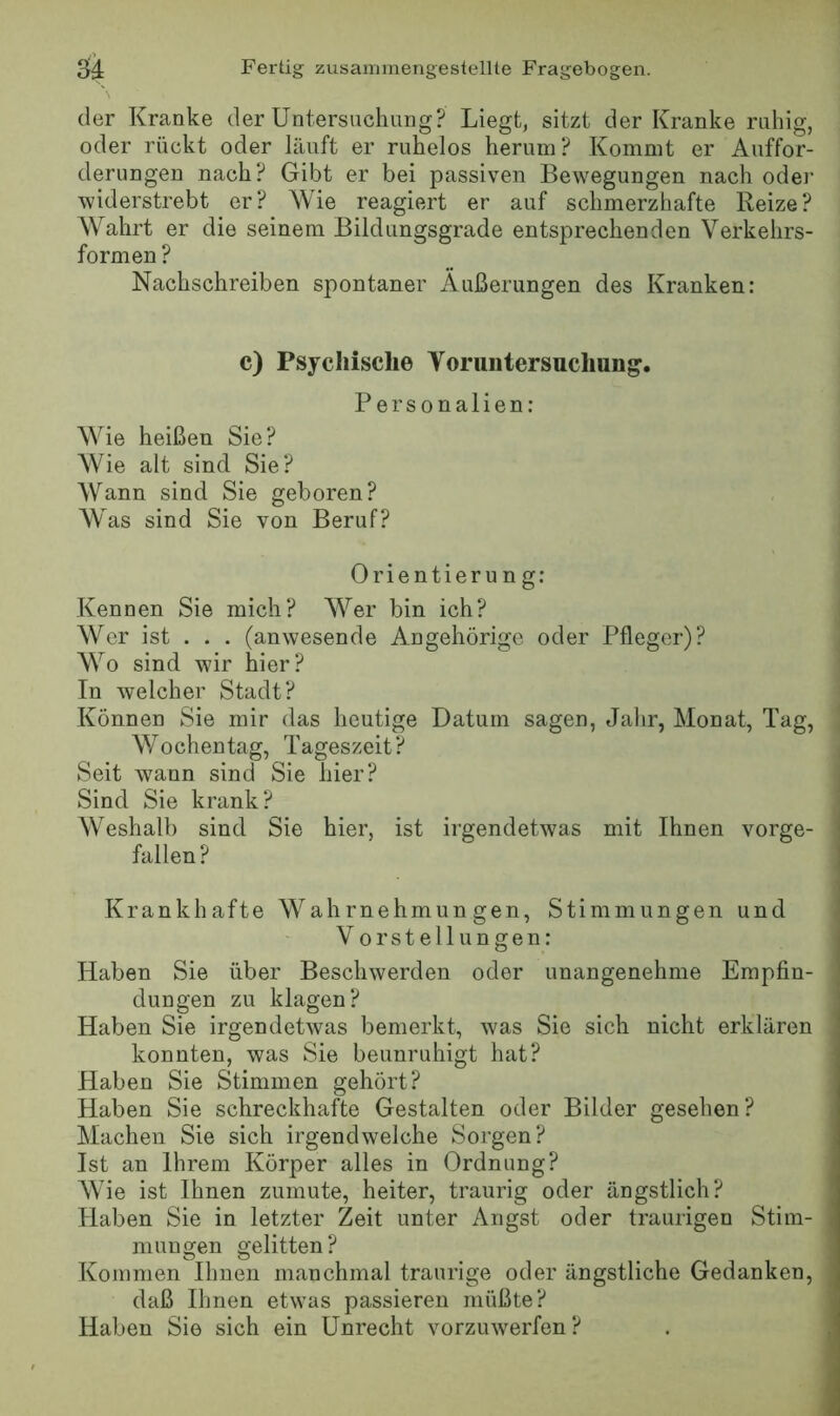 der Kranke der Untersuchung? Liegt, sitzt der Kranke ruhig, oder rückt oder läuft er ruhelos herum? Kommt er Auffor- derungen nach? Gibt er bei passiven Bewegungen nach oder widerstrebt er? Wie reagiert er auf schmerzhafte Reize? Wahrt er die seinem Bildungsgrade entsprechenden Verkehrs- formen ? Nachschreiben spontaner Äußerungen des Kranken: c) Psychische Voruntersuchung. Personalien: Wie heißen Sie? Wie alt sind Sie? Wann sind Sie geboren? Was sind Sie von Beruf? Orientierun g: Kennen Sie mich? Wer bin ich? Wer ist . . . (anwesende Angehörige oder Pfleger)? Wo sind wir hier? In welcher Stadt? Können Sie mir das heutige Datum sagen, Jalir, Monat, Tag, Wochentag, Tageszeit? Seit wann sind Sie hier? Sind Sie krank? Weshalb sind Sie hier, ist irgendetwas mit Ihnen vorge- fallen? Krankhafte Wahrnehmungen, Stimmungen und V orstellungen: Haben Sie über Beschwerden oder unangenehme Empfin- dungen zu klagen? Haben Sie irgendetwas bemerkt, was Sie sich nicht erklären konnten, was Sie beunruhigt hat? Haben Sie Stimmen gehört? Haben Sie schreckhafte Gestalten oder Bilder gesehen? Machen Sie sich irgendwelche Sorgen? Ist an Ihrem Körper alles in Ordnung? Wie ist Ihnen zumute, heiter, traurig oder ängstlich? Haben Sie in letzter Zeit unter Angst oder traurigen Stim- mungen gelitten? Kommen Ihnen manchmal traurige oder ängstliche Gedanken, daß Ihnen etwas passieren müßte? Haben Sie sich ein Unrecht vorzuwerfen ?
