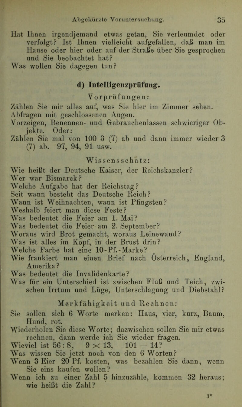 Hat Ihnen irgendjemand etwas getan, Sie verleumdet oder verfolgt? Ist llinen vielleicht aufgefallen, daß man im Hause oder hier oder auf der Straße über Sie gesprochen und Sie beobachtet hat? Was wollen Sie dagegen tun? tl) lutelligenzprüfuiig. Vorprüfungen: Zählen Sie mir alles auf, was Sie hier im Zimmer sehen. Abfragen mit geschlossenen Augen. Yorzeigen, Benennen- und Gebrauchenlassen schwieriger Ob- jekte. Oder: Zählen Sie mal von 100 3 (7) ab und dann immer wieder 3 (7) ab. 97, 94, 91 usw. Wissensschatz: Wie heißt der Deutsche Kaiser, der Keichskanzler? Wer war Bismarck? Welche Aufgabe hat der Reichstag? Seit ’wann besteht das Deutsche Reich? Wann ist Weihnachten, wann ist Pfingsten? Weshalb feiert man diese Feste? Was bedeutet die Feier am 1. Mai? Was bedeutet die Feier am 2. September? Woraus wird Brot gemacht, woraus Leinewand? Was ist alles im Kopf, in der Brust drin? Welche Farbe hat eine lO-Pf.-Marke? Wie frankiert man einen Brief nach Österreich, England, Amerika? Was bedeutet die Invalidenkarte? Was für ein Unterschied ist zwischen Fluß und Teich, zwi- schen Irrtum und Lüge, Unterschlagung und Diebstahl? Merkfähigkeit und Rechnen: Sie sollen sich 6 Worte merken: Haus, vier, kurz, Baum, Hund, rot. Wiederholen Sie diese Worte; dazwischen sollen Sie mir etwas rechnen, dann werde ich Sie wieder fragen. Wieviel ist 56 : 8, 9 X 13, 101 — 14? Was wissen Sie jetzt noch von den 6 Worten? Wenn 3 Eier 20 Pf. kosten, was bezahlen Sie dann, wenn Sie eins kaufen wollen? Wenn ich zu einer Zahl 5 hinzuzähle, kommen 32 heraus; wie heißt die Zahl? 3^