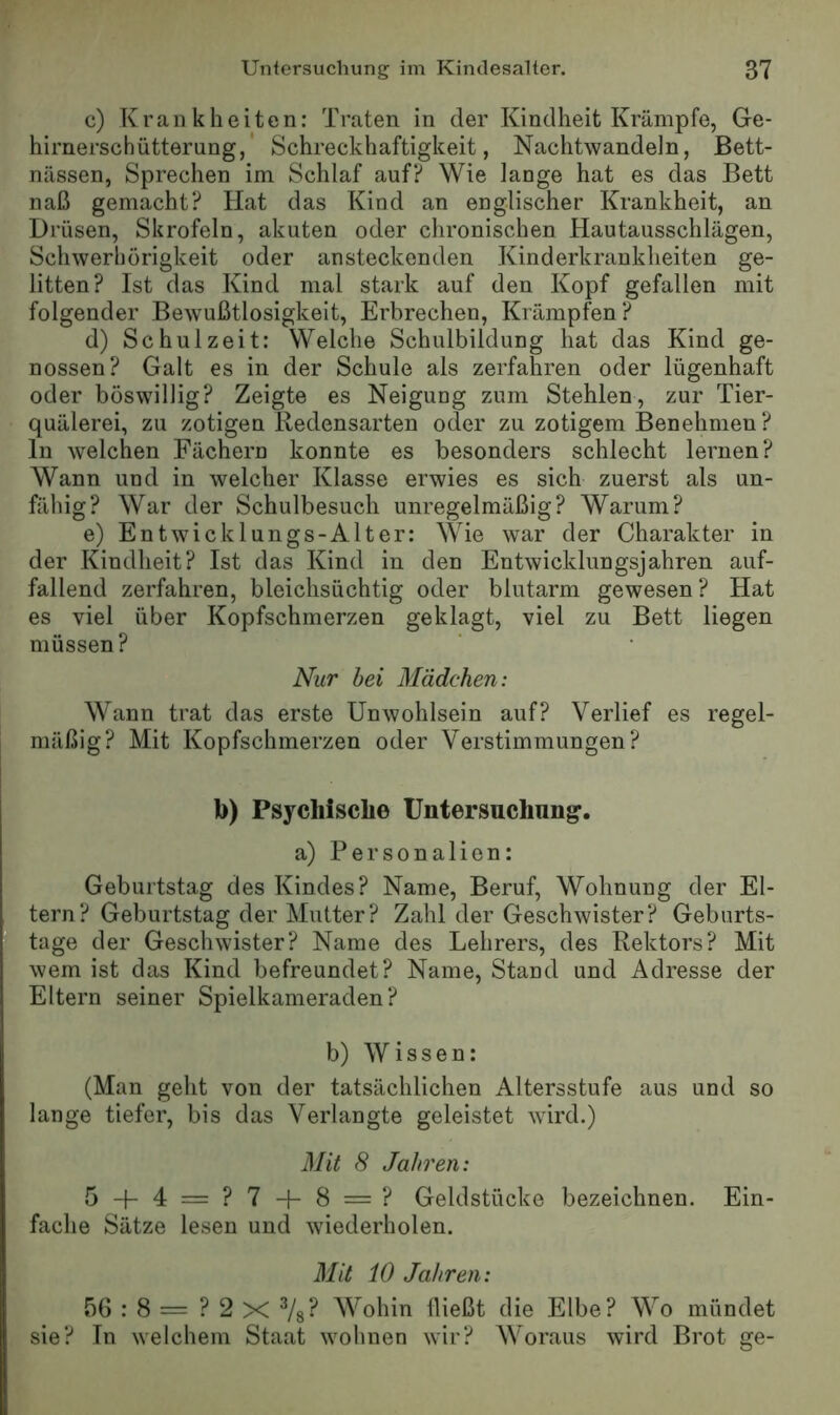 c) Krankheiten: Traten in der Kindheit Krämpfe, Ge- hirnerschütterung,' Schreckhaftigkeit, Nachtwandeln, Bett- nässen, Sprechen im Schlaf auf? Wie lange hat es das Bett naß gemacht? Hat das Kind an englischer Krankheit, an Drüsen, Skrofeln, akuten oder chronischen Hautausschlägen, Schwerhörigkeit oder ansteckenden Kinderkrankheiten ge- litten? Ist das Kind mal stark auf den Kopf gefallen mit folgender Bewußtlosigkeit, Erbrechen, Krämpfen ? d) Schulzeit: Welche Schulbildung hat das Kind ge- nossen? Galt es in der Schule als zerfahren oder lügenhaft oder böswillig? Zeigte es Neigung zum Stehlen, zur Tier- quälerei, zu zotigen Redensarten oder zu zotigem Benehmen? ln welchen Fächern konnte es besonders schlecht lernen? Wann und in welcher Klasse erwies es sich zuerst als un- fähig? War der Schulbesuch unregelmäßig? Warum? e) Entwicklungs-Alter: Wie war der Charakter in der Kindheit? Ist das Kind in den Entwicklungsjahren auf- fallend zerfahren, bleichsüchtig oder blutarm gewesen ? Hat es viel über Kopfschmerzen geklagt, viel zu Bett liegen müssen? Nur bei Mädchen: Wann trat das erste Unwohlsein auf? Verlief es regel- mäßig? Mit Kopfschmerzen oder Verstimmungen? b) Psychische Untersuchung. a) Personalien: Geburtstag des Kindes? Name, Beruf, Wohnung der El- tern? Geburtstag der Mutter? Zahl der Geschwister? Geburts- tage der Geschwister? Name des Lehrers, des Rektors? Mit wem ist das Kind befreundet? Name, Stand und Adresse der Eltern seiner Spielkameraden? b) Wissen: (Man geht von der tatsächlichen Altersstufe aus und so lange tiefer, bis das Verlangte geleistet wird.) Mit 8 Jahren: 5 + 4 = ?7 + 8= ? Geldstücke bezeichnen. Ein- fache Sätze lesen und wiederholen. Mit 10 Jahren: 56 : 8 = ? 2 X Vs? Wohin fließt die Elbe? Wo mündet sie? In welchem Staat wohnen wir? Woraus wird Brot ge-
