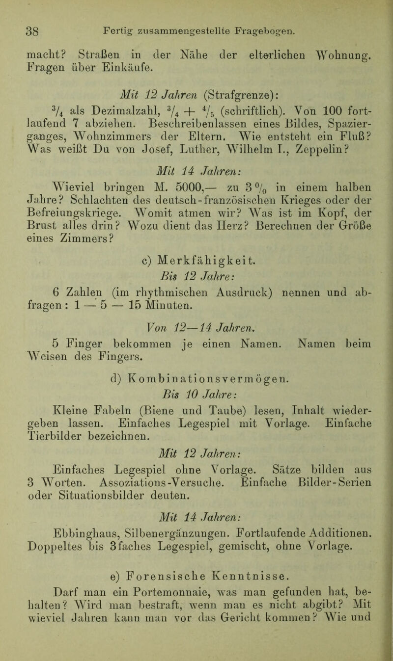 macht? Straßen in der Nähe der elterlichen Wohnung. Fragen über Einkäufe. Mit 12 Jahren (Strafgrenze): V4 als Dezimalzahl, ^4 + Vs (schriftlich). Von 100 fort- laufend 7 abziehen. Beschreibenlassen eines Bildes, Spazier- ganges, Wohnzimmers der Eltern. Wie entsteht ein Fluß? Was weißt Du von Josef, Luther, Wilhelm L, Zeppelin? Mit 14 Jahren: Wieviel bringen M. 5000,— zu 3 % in einem halben Jahre? Schlachten des deutsch-französischen Krieges oder der Befreiungskriege. Womit atmen wir? Was ist im Kopf, der Brust alles drin? Wozu dient das Herz? Berechnen der Größe eines Zimmers? c) Merkfähigkeit. Bis 12 Jahre: 6 Zahlen (im rhythmischen Ausdruck) nennen und ab- fragen : 1 — 5 — 15 Minuten. Von 12—14 Jahren. 5 Finger bekommen je einen Namen. Namen beim Weisen des Fingers. d) Kombinations vermögen. Bis 10 Jahre: Kleine Fabeln (Biene und Taube) lesen, Inhalt wieder- geben lassen. Einfaches Legespiel mit Vorlage. Einfache Tierbilder bezeichnen. Mit 12 Jahren: Eiufaches Legespiel ohne Vorlage. Sätze bilden aus 3 Worten. Assoziations-Versuche. Einfache Bilder-Serien oder Situationsbilder deuten. Mit 14 Jahren: Ebbinghaus, Silbenergänzungen, Fortlaufende Additionen. Doppeltes bis 3faches Legespiel, gemischt, ohne Vorlage. e) Forensische Kenntnisse. Darf man ein Portemonnaie, was man gefunden hat, be- halten? Wird man bestraft, wenn man es nicht abgibt? Mit wieviel Jahren kann man vor das Gericht kommen? Wie nnd