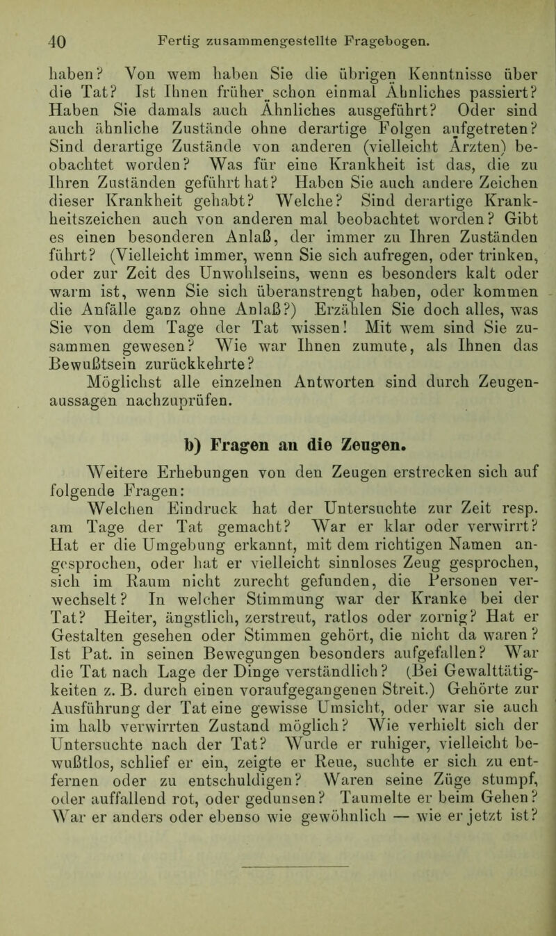 haben? Von wein haben Sie die übrigen Kenntnisse über die Tat? Ist Ihnen früher schon einmal Ähnliches passiert? Haben Sie damals auch Ähnliches ausgeführt? Oder sind auch ähnliche Zustände ohne derartige Folgen aufgetreten? Sind derartige Zustände von anderen (vielleicht Ärzten) be- obachtet worden? Was für eine Krankheit ist das, die zu Ihren Zuständen geführt hat? Haben Sie auch andere Zeichen dieser Krankheit gehabt? Welche? Sind derartige Krank- heitszeichen auch von anderen mal beobachtet worden? Gibt es einen besonderen Anlaß, der immer zu Ihren Zuständen führt? (Vielleicht immer, wenn Sie sich aufregen, oder trinken, oder zur Zeit des Unwohlseins, wenn es besonders kalt oder warm ist, wenn Sie sich überanstrengt haben, oder kommen die Anfälle ganz ohne Anlaß?) Erzählen Sie doch alles, was Sie von dem Tage der Tat wissen! Mit wem sind Sie zu- sammen gewesen? Wie war Ihnen zumute, als Ihnen das Bewußtsein zurückkehrte? Möglichst alle einzelnen Antworten sind durch Zeugen- aussagen nachzLiprüfen. b) Fragen au die Zeugen. Weitere Erhebungen von den Zeugen erstrecken sich auf folgende Fragen: Welchen Eindruck hat der Untersuchte zur Zeit resp. am Tage der Tat gemacht? War er klar oder verwirrt? Hat er die Umgebung erkannt, mit dem richtigen Namen an- gosprochen, oder hat er vielleicht sinnloses Zeug gesprochen, sich im Raum nicht zurecht gefunden, die Personen ver- wechselt? In welcher Stimmung war der Kranke bei der Tat? Heiter, ängstlich, zerstreut, ratlos oder zornig? Hat er Gestalten gesehen oder Stimmen gehört, die nicht da waren ? Ist Pat. in seinen Bewegungen besonders aufgefallen? War die Tat nach Lage der Dinge verständlich? (Bei Gewalttätig- keiteu z. B. durch einen voraufgegangenen Streit.) Gehörte zur Ausführung der Tat eine gewisse Umsicht, oder war sie auch im halb verwirrten Zustand möglich? Wie verhielt sich der Untersuchte nach der Tat? Wurde er ruhiger, vielleicht be- wußtlos, schlief er ein, zeigte er Reue, suchte er sich zu ent- fernen oder zu entschuldigen? Waren seine Züge stumpf, oder auffallend rot, oder gedunsen? Taumelte er beim Gehen? War er anders oder ebenso wie gewöhnlich — wie er jetzt ist?