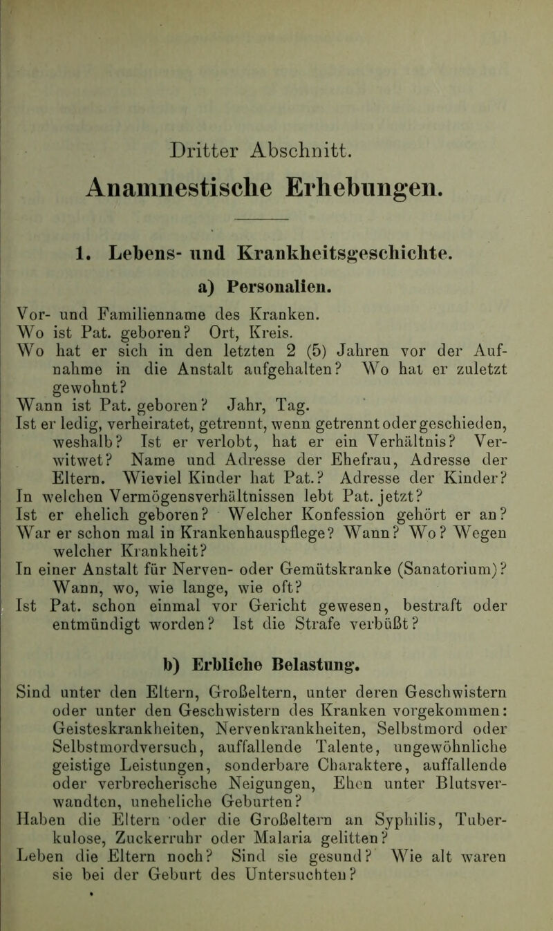 Dritter Abschnitt. Anaumestisclie Erhebungen. 1. Lebens- und Krankheits|;?eschichte. a) Personalien. Vor- und Familienname des Kranken. Wo ist Pat. geboren? Ort, Kreis. Wo hat er sich in den letzten 2 (5) Jahren vor der Auf- nahme in die Anstalt aufgehalten? Wo hat er zuletzt gewohnt? Wann ist Pat. geboren? Jahr, Tag. Ist er ledig, verheiratet, getrennt, wenn getrennt oder geschieden, weshalb? Ist er verlobt, hat er ein Verhältnis? Ver- witwet? Name und Adresse der Ehefrau, Adresse der Eltern. Wieviel Kinder hat Pat.? Adresse der Kinder? In welchen Vermögensverhältnissen lebt Pat. jetzt? Ist er ehelich geboren? Welcher Konfession gehört er an? War er schon mal in Krankenhauspflege? Wann? Wo? Wegen , welcher Krankheit? ; In einer Anstalt für Nerven- oder Gemütskranke (Sanatorium)? Wann, wo, wie lange, wie oft? Eist Pat. schon einmal vor Gericht gewesen, bestraft oder ■ entmündigt worden? Ist die Strafe verbüßt? b) Erbliche Belastung. Sind unter den Eltern, Großeltern, unter deren Geschwistern oder unter den Geschwistern des Kranken vorgekommen: Geisteskrankheiten, Nervenkrankheiten, Selbstmord oder Selbstmordversuch, auffallende Talente, ungewöhnliche geistige Leistungen, sonderbare Charaktere, auffallende oder verbrecherische Neigungen, Ehen unter Blutsver- wandten, uneheliche Geburten? Haben die Eltern oder die Großeltern an Syphilis, Tuber- kulose, Zuckerruhr oder Malaria gelitten? Leben die Eltern noch? Sind sie gesund? Wie alt waren „ sie bei der Geburt des Untersuchten ?