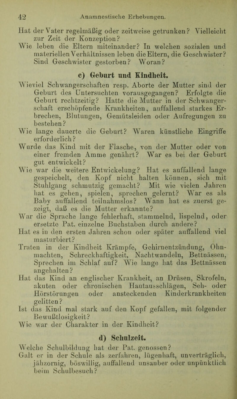 Hat der Vater regelmäßig oder zeitweise getrunken? Vielleicht zur Zeit der Konzeption? Wie leben die Eltern miteinander? In welchen sozialen und materiellen Verhältnissen leben die Eltern, die Geschwister? Sind Geschwister gestorben? Woran? c) Geburt und Kindheit. Wieviel Schwangerschaften resp. Aborte der Mutter sind der Geburt des Untersuchten vorausgegangen? Erfolgte die Geburt rechtzeitig? Hatte die Mutter in der Schwanger- schaft erschöpfende Krankheiten, auffallend starkes Er- brechen, Blutungen, Gemütsleiden oder Aufregungen zu bestellen? Wie lange dauerte die Geburt? Waren künstliche Eingriffe erforderlich ? Wurde das Kind mit der Flasche, von der Mutter oder von einer fremden Amme genährt? War es bei der Geburt gut entwickelt? Wie war die weitere Entwickelung? Hat es auffallend lange gespeichelt, den Kopf nicht halten können, sich mit Stuhlgang schmutzig gemacht? Mit wie vielen Jahren hat es gehen, spielen, sprechen gelernt? War es als Baby auffallend teilnahmslos? Wann hat es zuerst ge- zeigt, daß es die Mutter erkannte? War die Sprache lange fehlerhaft, stammelnd, lispelnd, oder ersetzte Bat. einzelne Buchstaben durch andere? Hat es in den ersten Jahren schon oder später auffallend viel masturbiert? Traten in der Kindheit Krämpfe, Gehirnentzündung, Ohn- mächten, Schreckhaftigkeit, Nachtwandeln, Bettnässen, Sprechen im Schlaf auf? Wie lange hat das Bettnässen an gehalten ? Hat das Kind an englischer Krankheit, an Drüsen, Skrofeln, akuten oder chronischen Hautausschlägen, Seh- oder Hörstörungen oder ansteckenden Kinderkrankheiten gelitten ? Ist das Kind mal stark auf den Kopf gefallen, mit folgender Bewußtlosigkeit? Wie war der Charakter in der Kindheit? d) Schulzeit. Welche Schulbildung hat der Pat. genossen? Galt er in der Schule als zerfahren, lügenhaft, unverträglich, jähzornig, böswillig, auffallend unsauber oder unpünktlich beim Schulbesuch?