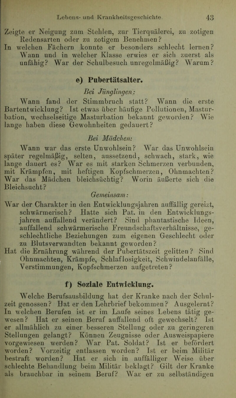 i Zeigt« er Neigung zum Stehlen, zur Tierquälerei, zu zotigen ^ Redensarten oder zu zotigem Benehmen ? [In welchen Fächern konnte er besonders schlecht lernen? Wann und in welcher Klasse erwies er sich zuerst als unfähig? War der Schulbesuch unregelmäßig? Warum? e) Pubertätsalter. ! Bei Jünglingen: , Wann fand der Stimmbruch statt? Wann die erste I Bartentwicklung? Ist etwas über häufige Pollutionen, Mastur- I bation, wechselseitige Masturbation bekannt geworden? Wie I lange haben diese Gewohnheiten gedauert? I Bei Mädchen: Wann war das erste Unwohlsein? War das Unwohlsein i später regelmäßig, selten, aussetzend, schwach, stark, wie lange dauert es? War es mit starken Schmerzen verbunden, j mit Krämpfen, mit heftigen Kopfschmerzen, Ohnmächten? I War das Mädchen bleiclisüchtig? Worin äußerte sich die Bleichsucht? Gemeinsam: War der Charakter in den Entwicklungsjahren auffällig gereizt, schwärmerisch? Hatte sich Pat. in den Entwicklungs- jahren auffallend verändert? Sind phantastische Ideen, auffallend schwärmerische Freundschaftsverhältnisse, ge- schlechtliche Beziehungen zum eigenen Geschlecht oder zu Blutsverwandten bekannt geworden? Hat die Ernährung während der Pubertätszeit gelitten ? Sind . Ohnmächten, Krämpfe, Schlaflosigkeit, Schwindelanfälle, ■_ Verstimmungen, Kopfschmerzen aufgetreten? ■ f) Soziale Entwicklung. Welche Berufsausbildung hat der Kranke nach der Schul- zeit genossen? Hat er den Lehrbrief bekommen? Ausgelernt? In welchen Berufen ist er im Laufe seines Lebens tätig ge- wesen? Hat er seinen Beruf auffallend oft gewechselt? Ist er allmählich zu einer besseren Stellung oder zu geringeren Stellungen gelangt? Können Zeugnisse oder Ausweispapiere vorgewiesen werden? War Pat. Soldat? Ist er befördert worden? Vorzeitig entlassen worden? Ist er beim Militär bestraft worden? Hat er sich in auffälliger Weise über schlechte Behandlung beim Militär beklagt? Gilt der Kranke als brauchbar in seinem Beruf? War er zu selbständigen