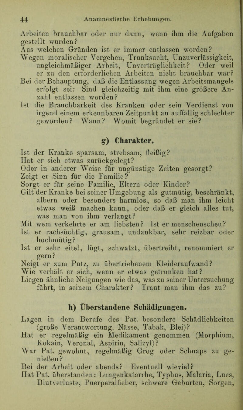 Arbeiten brauchbar oder nur dann, wenn ihm die Aufgaben gestellt wurden? Aus welchen Gründen ist er immer entlassen worden? Wegen moralischer Vergehen, Trunksucht, Unzuverlässigkeit, ungleichmäßiger Arbeit, Unverträglichkeit? Oder weil er zu den erforderlichen Arbeiten nicht brauchbar war? Bei der Behauptung, daß die Entlassung wegen Arbeitsmangels erfolgt sei: Sind gleichzeitig mit ihm eine größere An- zahl entlassen worden? Ist die Brauchbarkeit des Kranken oder sein Verdienst von irgend einem erkennbaren Zeitpunkt an auffällig schlechter geworden? Wann? Womit begründet er sie? g) Charakter. Ist der Kranke sparsam, strebsam, fleißig? Hat er sich etwas zurück gelegt? Oder in anderer Weise für ungünstige Zeiten gesorgt? Zeigt er Sinn für die Familie? Sorgt er für seine Familie, Eltern oder Kinder? Gilt der Kranke bei seiner Umgebung als gutmütig, beschränkt, albern oder besonders harmlos, so daß man ihm leicht etwas weiß machen kann, oder daß er gleich alles tut, was man von ihm verlangt? Mit wem verkehrte er am liebsten? Ist er menschenscheu? Ist er rachsüchtig, grausam, undankbar, sehr reizbar oder hochmütig? Ist er sehr eitel, lügt, schwatzt, übertreibt, renommiert er gern? Neigt er zum Putz, zu übertriebenem Kleideraufwand? Wie verhält er sich, wenn er etwas getrunken hat? Liegen ähnliche Neigungen wie das, was zu seiner Untersuchung führt, in seinem Charakter? Traut man ihm das zu? li) Überstandene Scliädigangen. Lagen in dem Berufe des Pat. besondere Schädlichkeiten (große Verantwortung, Nässe, Tabak, Blei)? Hat er regelmäßig ein Medikament genommen (Morphium, Kokain, Veronal, Aspirin, Salizyl)? War Pat. gewohnt, regelmäßig Grog oder Schnaps zu ge- nießen ? Bei der Arbeit oder abends? Eventuell wieviel? Hat Pat. überstanden: Lungenkatarrhe, Typhus, Malaria, Lues, Blutverluste, Puer2:>eralfieber, schwere Geburten, Sorgen,