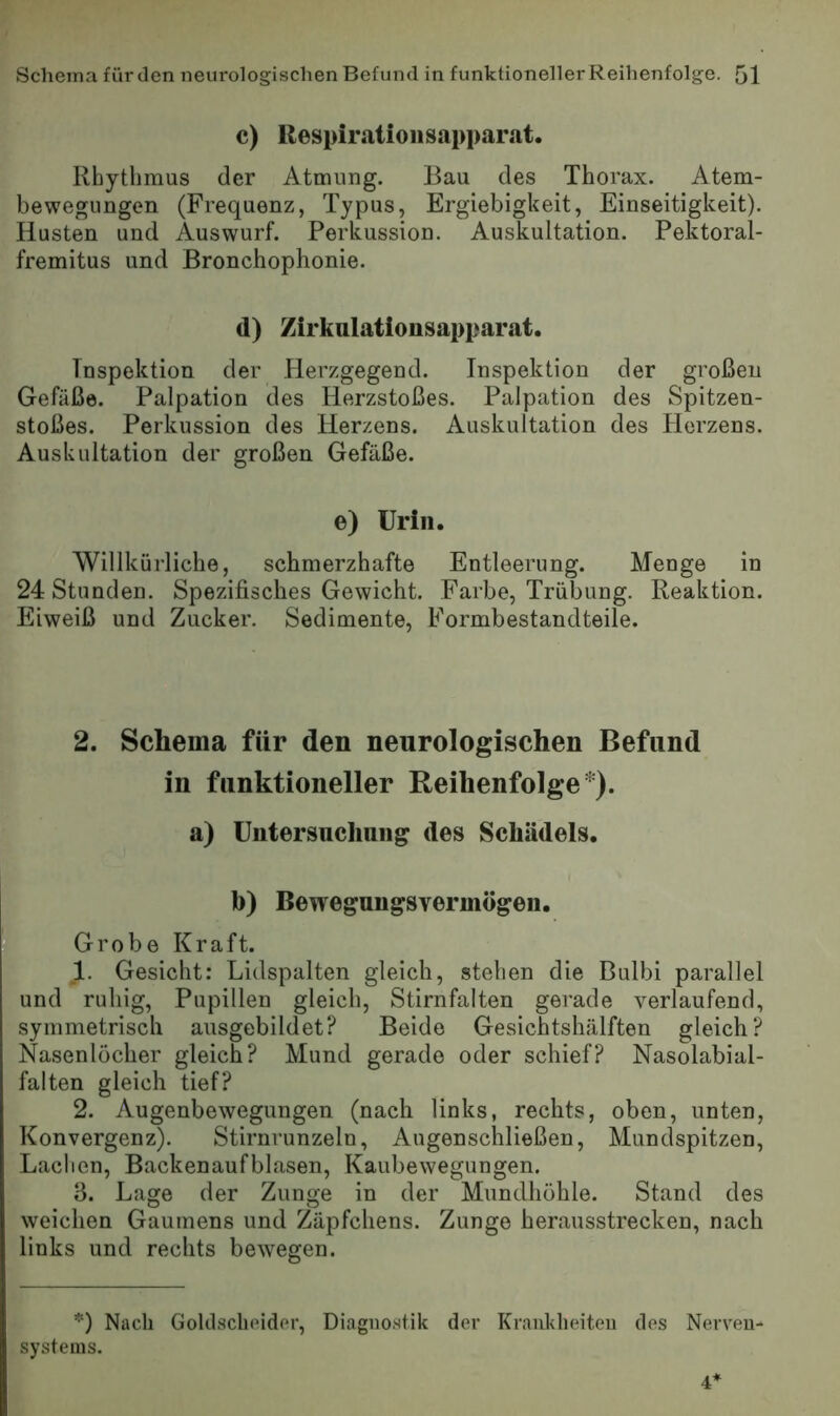 c) Respirationsapparat. Rhythmus der Atmung. Bau des Thorax. Atem- bewegungen (Frequenz, Typus, Ergiebigkeit, Einseitigkeit). Husten und Auswurf. Perkussion. Auskultation. Pektoral- fremitus und Bronchophonie. d) Zirkalationsapparat. Inspektion der Herzgegend. Inspektion der großen Gefäße. Palpation des Herzstoßes. Palpation des Spitzen- stoßes. Perkussion des Herzens. Auskultation des Herzens. Auskultation der großen Gefäße. e) Urin. Willkürliche, schmerzhafte Entleerung. Menge in 24 Stunden. Spezifisches Gewicht. Farbe, Trübung. Reaktion, rEiweiß und Zucker. Sedimente, Formbestandteile. 2. Schema für den neurologischen Befund in funktioneller Reihenfolge*), a) Untersuchung des Schädels. * b) Bewegungsvermögen. Grobe Kraft. 1. Gesicht: Lidspalten gleich, stehen die Bulbi parallel und ruhig, Pupillen gleich, Stirnfalten gerade verlaufend, symmetrisch ausgebildet? Beide Gesichtshälften gleich? Nasenlöcher gleich? Mund gerade oder schief? Nasolabial- falten gleich tief? 2. Augenbewegungen (nach links, rechts, oben, unten, Konvergenz). Stirnrunzeln, Augenschließen, Mundspitzen, Laclien, Backenaufblasen, Kaubewegungen. 3. Lage der Zunge in der Mundhöhle. Stand des weichen Gaumens und Zäpfchens. Zunge herausstrecken, nach links und rechts bewegen. *) Nach Goltlsclicidcr, Diagnostik dev Krauklieiteu des Nerven- systems. 4’