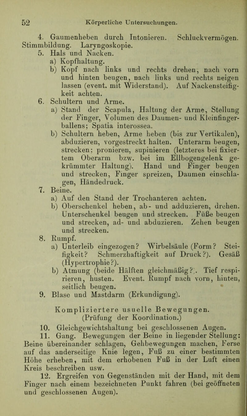 4. Gaumenheben durch Intonieren. Schluckvermögen. Stimmbildung. Laryngoskopie. 5. Hals und Nacken. a) Kopfhaltung. b) Kopf nach links und rechts drehen, nach vorn und hinten beugen, nach links und rechts neigen lassen (event. mit Widerstand). Auf Nackensteifig- keit achten. 6. Schultern und Arme. a) Stand der Scapula, Haltung der Arme, Stellung der Finger, Volumen des Daumen- und Kleinfiuger- ballens; Spatia interossea. b) Schultern heben. Arme heben (bis zur Vertikalen), abduzieren, vorgestreckt halten. Unterarm beugen, strecken; pronieren, supinieren (letzteres bei fixier- tem Oberarm bzw. bei im Ellbogengelenk ge- krümmter Haltung). Hand und Finger beugen und strecken, Finger spreizen, Daumen einschla- gen, Händedruck, 7. Beine. a) Auf den Stand der Trochanteren achten. b) Oberschenkel heben, ab- und adduzieren, drehen. Unterschenkel beugen und strecken. Füße beugen und strecken, ad- und abduzieren. Zehen beugen und strecken. 8. Rumpf. ^ a) Unterleib eingezogen? Wirbelsäule (Form? Stei- ; figkeit? Schmerzhaftigkeit auf Druck?). Gesäß | (Hypertrophie?). b) Atmung (beide Hälften gleichmäßig?;. Tief respi- rieren, husten. Event. Rumpf nach vom, hinten, seitlich beugen. 9. Blase und Mastdarm (Erkundigung). Kompliziertere usuelle Bewegungen. (Prüfung der Koordination.) j 10. Gleichgewichtshaltung bei geschlossenen Augen. ' 11. Gang. Bewegungen der Beine in liegender Stellung: i Beine übereinander schlagen, Gehbewegungen machen, Ferse j auf das anderseitige Knie legen, Fuß zu einer bestimmten Höhe erheben, mit dem erhobenen Fuß in der Luft einen Kreis beschreiben usw. 12. Ergreifen von Gegenständen mit der Hand, mit dem i Finger nach einem bezeichueten Punkt fahren (bei geöffneten I und geschlossenen Augen).
