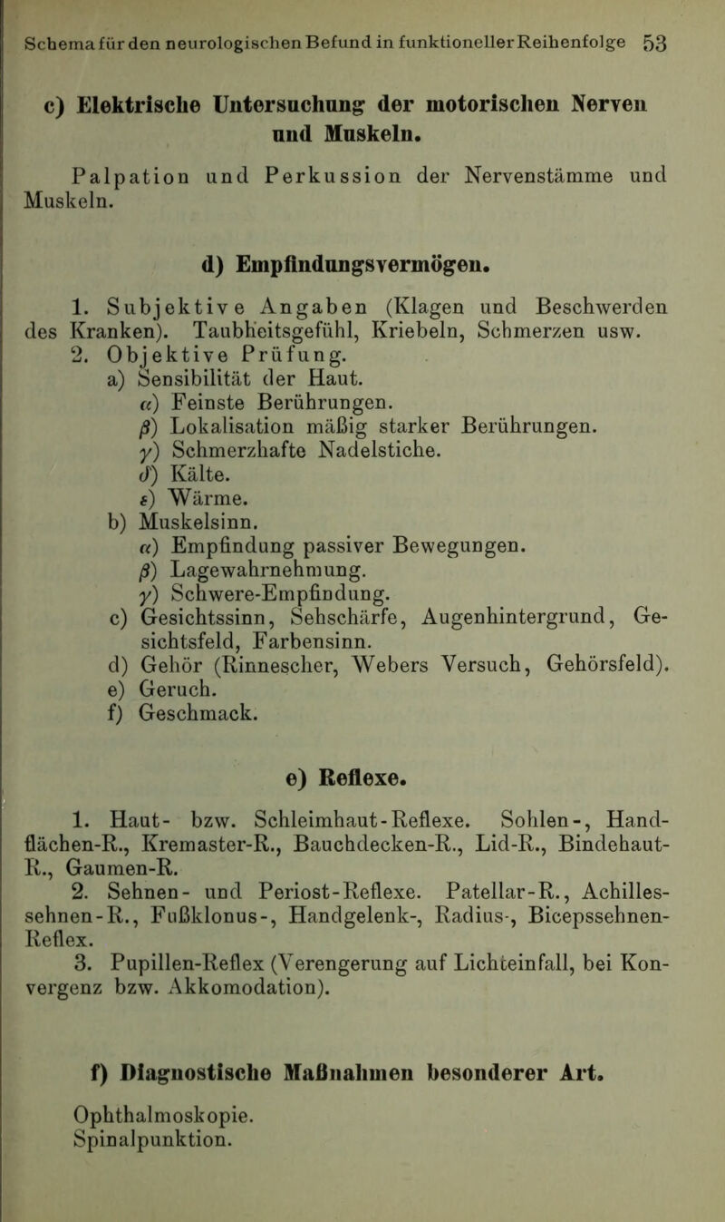 c) Elektrische Untersuchung der motorischen Nerven und Muskeln. Palpation und Perkussion der Nervenstämme und Muskeln. d) Empfindungsvermögen. 1. Subjektive Angaben (Klagen und Beschwerden des Kranken). Taubh'eitsgefühl, Kriebeln, Schmerzen usw. 2. Objektive Prüfung. a) Sensibilität der Haut. «) Feinste Berührungen. ß) Lokalisation mäßig starker Berührungen. y) Schmerzhafte Nadelstiche, d) Kälte. #) Wärme. b) Muskelsinn. «) Empfindung passiver Bewegungen. ß) Lagewahrnehmung. y) Schwere-Empfindung. c) Gesichtssinn, Sehschärfe, Augenhintergrund, Ge- sichtsfeld, Farbensinn. d) Gehör (Rinnescher, Webers Versuch, Gehörsfeld). e) Geruch. f) Geschmack. e) Reflexe. 1. Haut- bzw. Schleimhaut-Reflexe. Sohlen-, Hand- flächen-R., Kremaster-R., Bauchdecken-R., Lid-R., Bindehaut- R., Gaumen-R. 2. Sehnen- und Periost-Reflexe. Patellar-R., Achilles- sehnen-R., Fnßklonus-, Handgelenk-, Radius-, Bicepssehnen- Reflex. 3. Pupillen-Reflex (Verengerung auf Lichteinfall, bei Kon- vergenz bzw. Akkomodation). f) Diaguostische Maßnahmen besonderer Art. Ophthalmoskopie. Spinalpunktion.