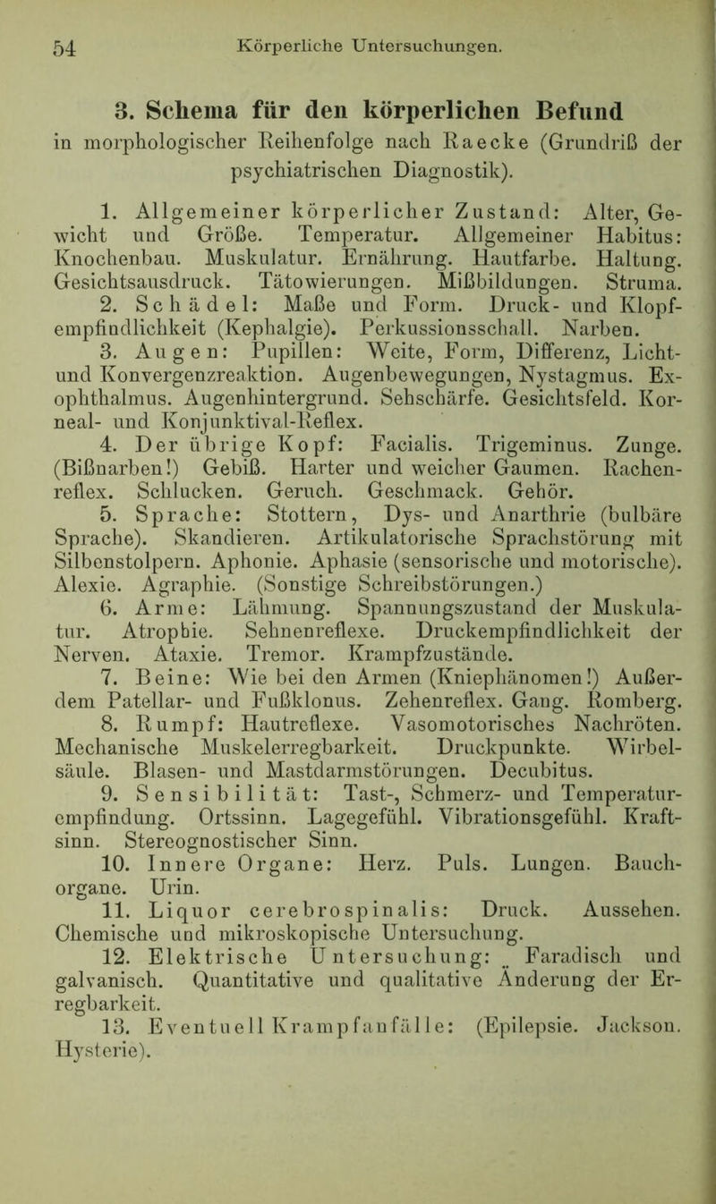 3. Schema für den körperlichen Befund in morphologischer Eeihenfolge nach Ra ecke (Grundriß der psychiatrischen Diagnostik). 1. Allgemeiner körperlicher Zustand; Alter, Ge- wicht und Größe. Temperatur. Allgemeiner Habitus: Knochenbau. Muskulatur. Ernährung. Hautfarbe. Haltung. Gesichtsausdruck. Tätowierungen. Mißbildungen. Struma. 2. Schädel: Maße und Form. Druck- und Klopf- empfindlichkeit (Kephalgie). Perkussionsschall. Narben. 3. Augen; Pupillen: Weite, Form, Differenz, Licht- und Konvergenzreaktion. Augenbewegungen, Nystagmus. Ex- ophthalmus. Augenhintergrund. Sehschärfe. Gesichtsfeld. Kor- neal- und Konjunktival-Reflex. 4. Der übrige Kopf: Facialis. Trigeminus. Zunge. (Bißnarben!) Gebiß. Harter und weicher Gaumen. Rachen- reflex. Schlucken. Geruch. Geschmack. Gehör. 5. Sprache: Stottern, Dys- und Anarthrie (bulbäre Sprache). Skandieren. Artikulatorische Sprachstörung mit Silbenstolpern. Aphonie. Aphasie (sensorische und motorische). Alexie. Agraphie. (Sonstige Schreibstörungen.) 6. Arme: Lähmung. Spannungszustand der Muskula- tur. Atrophie. Sehnenreflexe. Druckempfindlichkeit der Nerven. Ataxie. Tremor. Krampfzustände. 7. Beine; Wie bei den Armen (Kniephänomen!) Außer- dem Patellar- und Fußklonus. Zehenreflex. Gang. Romberg. 8. Rumpf: Hautreflexe. Vasomotorisches Nachröten. Mechanische Muskelerregbarkeit. Druckpunkte. Wirbel- säule. Blasen- und Mastdarmstörungen. Decubitus. 9. Sensibilität: Tast-, Schmerz- und Temperatur- empfindung. Ortssinn. Lagegefühl. Vibrationsgefühl. Kraft- sinn. Stereognostischer Sinn. 10. Innere Organe: Herz. Puls. Lungen. Bauch- organe. Urin. 11. Liquor cerebrospinalis; Druck. Aussehen. Chemische und mikroskopische Untersuchung. 12. Elektrische Untersuchung; __ Faradisch und galvanisch. Quantitative und qualitative Änderung der Er- regbarkeit. 13. Even tu e 11 Kramp fan fäl 1 e: (Epilepsie. Jackson. Hysterie).
