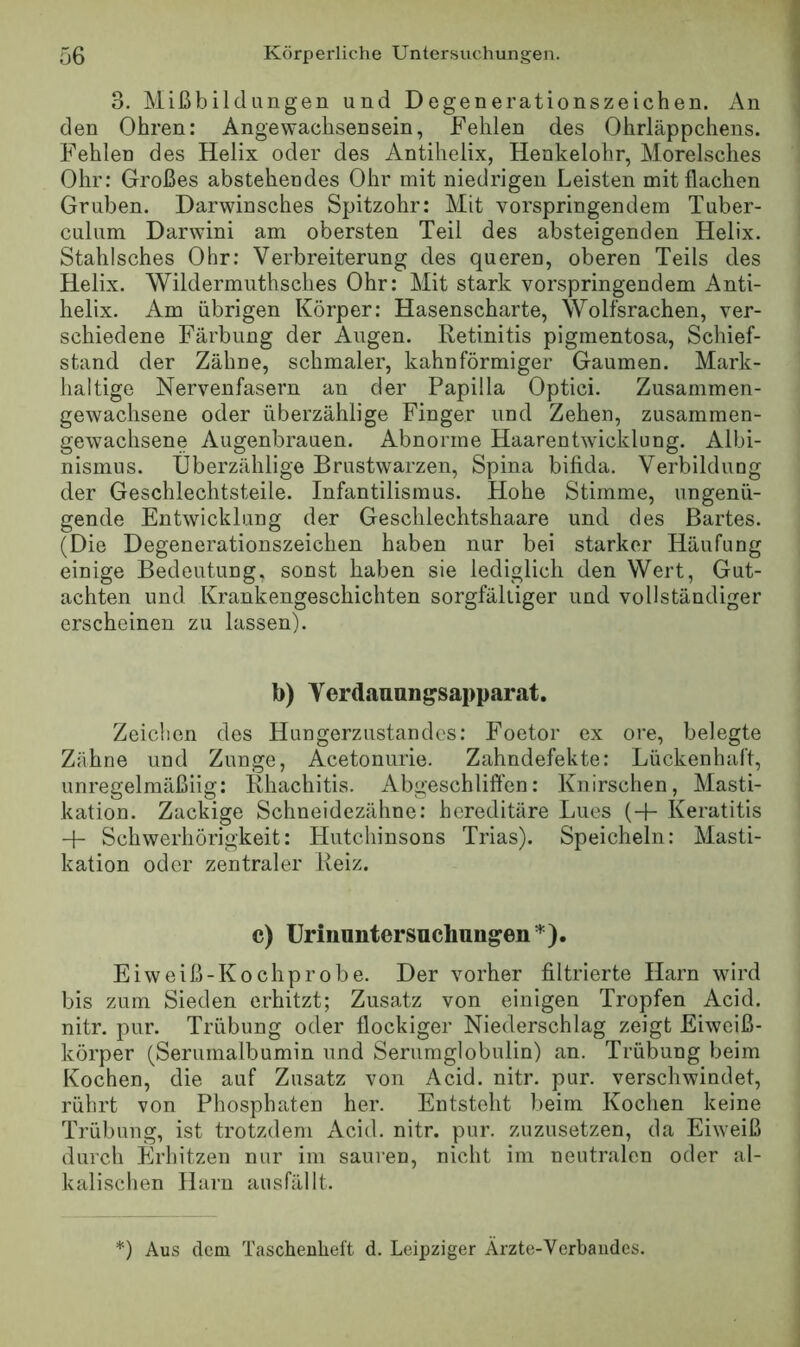 3. Mißbildungen un d Degenerationszeichen. An den Ohren: Angewachsensein, Fehlen des Ohrläppchens. Fehlen des Helix oder des Antihelix, Henkelohr, Morelsches Ohr: Großes abstehendes Ohr mit niedrigen Leisten mit flachen Gruben. Darwinsches Spitzohr: Mit vorspringendem Tuber- culum Darwini am obersten Teil des absteigenden Helix. Stahlsches Ohr: Verbreiterung des queren, oberen Teils des Helix. Wildermuthsches Ohr: Mit stark vorspringendem Anti- helix. Am übrigen Körper: Hasenscharte, Wolfsrachen, ver- schiedene Färbung der Augen. Retinitis pigmentosa, Schief- stand der Zähne, schmaler, kahnförmiger Gaumen. Mark- haltige Nervenfasern an der Papilla Optici. Zusammen- gewaclisene oder überzählige Finger und Zehen, zusammen- gewachsene Augenbrauen. Abnorme Haarentwicklung. Albi- nismus. Überzählige Brustwarzen, Spina bifida. Verbildung der Geschlechtsteile. Infantilismus. Hohe Stimme, ungenü- gende Entwicklung der Geschlechtshaare und des Bartes. (Die Degenerationszeichen haben nur bei starker Häufung einige Bedeutung, sonst haben sie lediglich den Wert, Gut- achten und Krankengeschichten sorgfältiger und vollständiger erscheinen zu lassen). b) Verdauungsapparat. Zeichen des Hungerzustandes: Foetor ex ore, belegte Zühne und Zunge, Acetonurie. Zahndefekte: Lückenhaft, unregelmäßiig: Rhachitis. Abgeschliffen: Knirschen, Masti- kation. Zackige Schneidezähne; hereditäre Lues (+ Keratitis Schwerhörigkeit: Hutchinsons Trias). Speicheln; Masti- kation oder zentraler Reiz. c) ürinnntersuchungen*). Eiweiß-Kochprobe. Der vorher filtrierte Harn wird bis zum Sieden erhitzt; Zusatz von einigen Tropfen Acid. nitr. pur. Trübung oder flockiger Niederschlag zeigt Eiweiß- körper (Serumalbumin und Serumglobulin) an. Trübung beim Kochen, die auf Zusatz von Acid. nitr. pur. verschwindet, rührt von Phosphaten her. Entsteht beim Kochen keine Trübung, ist trotzdem Acid. nitr. pur. zuznsetzen, da Eiweiß durch Erhitzen nur im sauren, nicht im neutralen oder al- kalischen Harn ausfällt. ') Aus dem Tascheuheft d. Leipziger Arzte-Verbaudes.