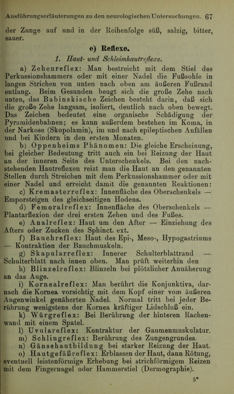 der Zunge auf und in der Reihenfolge süß, salzig, bitter, sauer. e) Reflexe. 1. Haut- und Schleimhautreßexe. a) Zehenreflex: Man bestreicht mit dem Stiel des Perkussionshammers oder mit einer Nadel die Fußsohle in langen Strichen von unten nach oben am äußeren Fußrand entlang. Beim Gesunden beugt sich die große Zehe nach unten, das Babinskische Zeichen besteht darin, daß sich die große Zehe langsam, isoliert, deutlich nach oben bewegt. Das Zeichen bedeutet eine organische Schädigung der Pyramidenbahnen; es kann außerdem bestehen im Koma, in der Narkose (Skopolamin), im und nach epileptischen Anfällen und bei Kindern in den ersten Monaten. b) Oppenheims Phänomen: Die gleiche Erscheinung, bei gleicher Bedeutung tritt auch ein bei Reizung der Haut an der inneren Seite des Unterschenkels. Bei den nach- stehenden Hautreflexen reizt man die Haut an den genannten Stellen durch Streichen mit dem Perkussionshammer oder mit einer Nadel und erreicht damit die genannten Reaktionen: c) Kremasterreflex: Innenfläche des Oberschenkels — Emporsteigen des gleichseitigen Hodens. d) Femoralreflex: Innenfläche des Oberschenkels — Plantarflexion der drei ersten Zehen und des Fußes. e) Analreflex: Haut um den After — Einziehung des Afters oder Zucken des Sphinct. ext. f) Bauchreflex: Haut des Epi-, Meso-, Hypogastriums — Kontraktion der Bauchmuskeln. Ig) Skapularreflex: Innerer Schulterblattrand — Schulterblatt nach innen oben. Man prüft weiterhin den h) Blinzelreflex: Blinzeln bei plötzlicher Annäherung an das Auge. i) Kornealreflex: Man berührt die Konjunktiva, dar- nach die Kornea vorsichtig mit dem Kopf einer vom äußeren Augenwinkel genäherten Nadel. Normal tritt bei jeder Be- [ rührung wenigstens der Kornea kräftiger Lidschluß ein. k) Würgreflex: Bei Berührung der hinteren Rachen- wand mit einem Spatel. i 1) Uvulareflex: Kontraktur der Gaumenmuskulatur. I m) Schlingreflex: Berührung des Zungengrundes. n) Gänsehautbildung bei starker Reizung der Haut, o) Hautgefäß re f lex: Erblassen der Haut, dann Rötung, 1 eventuell leistenförmige Erhebung bei strichförmigem Reizen I mit dem Fingernagel oder Hammerstiel (Dermographie). 1
