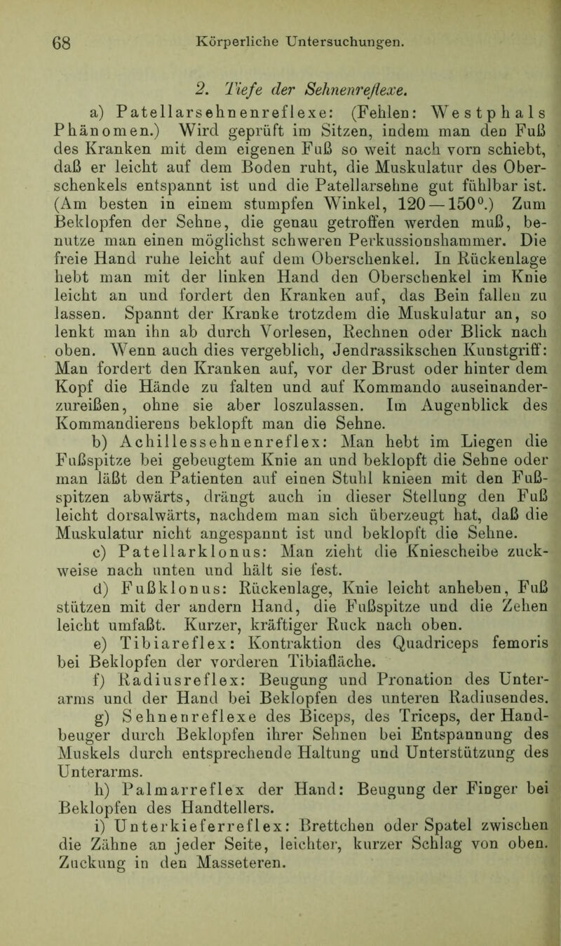 2. Tiefe der Sehnenreßexe. a) Patellarsehnenreflexe: (Fehlen: Westphals Phänomen.) Wird geprüft im Sitzen, indem man den Fuß des Kranken mit dem eigenen Fuß so weit nach vorn schiebt, daß er leicht auf dem Boden ruht, die Muskulatur des Ober- schenkels entspannt ist und die Patellarsehne gut fühlbar ist. (Am besten in einem stumpfen Winkel, 120 —150°.) Zum Beklopfen der Sehne, die genau getroffen werden muß, be- nutze man einen möglichst schweren Perkussionshammer. Die freie Hand ruhe leicht auf dem Oberschenkel. In Rückenlage hebt man mit der linken Hand den Oberschenkel im Knie leicht an und fordert den Kranken auf, das Bein fallen zu lassen. Spannt der Kranke trotzdem die Muskulatur an, so lenkt man ihn ab durch Vorlesen, Rechnen oder Blick nach oben. Wenn auch dies vergeblich, Jendrassikschen Kunstgriff: Man fordert den Kranken auf, vor der Brust oder hinter dem Kopf die Hände zu falten und auf Kommando auseinander- zureißen, ohne sie aber loszulassen. Im Augenblick des Kommandierens beklopft man die Sehne. b) Achillessehnenreflex: Man hebt im Liegen die Fußspitze bei gebeugtem Knie an und beklopft die Sehne oder man läßt den Patienten auf einen Stuhl knieen mit den Fuß- spitzen abwärts, drängt auch in dieser Stellung den Fuß leicht dorsalwärts, nachdem man sich überzeugt hat, daß die Muskulatur nicht angespannt ist und beklopft die Sehne. c) Patellarklonus: Man zieht die Kniescheibe zuck- weise nach unten und hält sie fest. (1) Fußklonus: Rückenlage, Knie leicht anheben, Fuß stützen mit der andern Hand, die Fußspitze und die Zehen leicht umfaßt. Kurzer, kräftiger Ruck nach oben. e) Tibiareflex: Kontraktion des Quadriceps femoris bei Beklopfen der vorderen Tibiaüäche. f) Radiusreflex: Beugung und Pronation des Unter- arms und der Hand bei Beklopfen des unteren Radiusendes. g) Sehnerireflexe des Biceps, des Triceps, der Hand- beuger durch Beklopfen ihrer Sehnen bei Entspannung des Muskels durch entsprechende Haltung und Unterstützung des Unterarms. h) Palmarreflex der Hand: Beugung der Finger bei Beklopfen des Handtellers. i) Unterkieferreflex: Brettchen oder Spatel zwischen die Zähne an jeder Seite, leichter, kurzer Schlag von oben. Zuckung in den Masseteren.