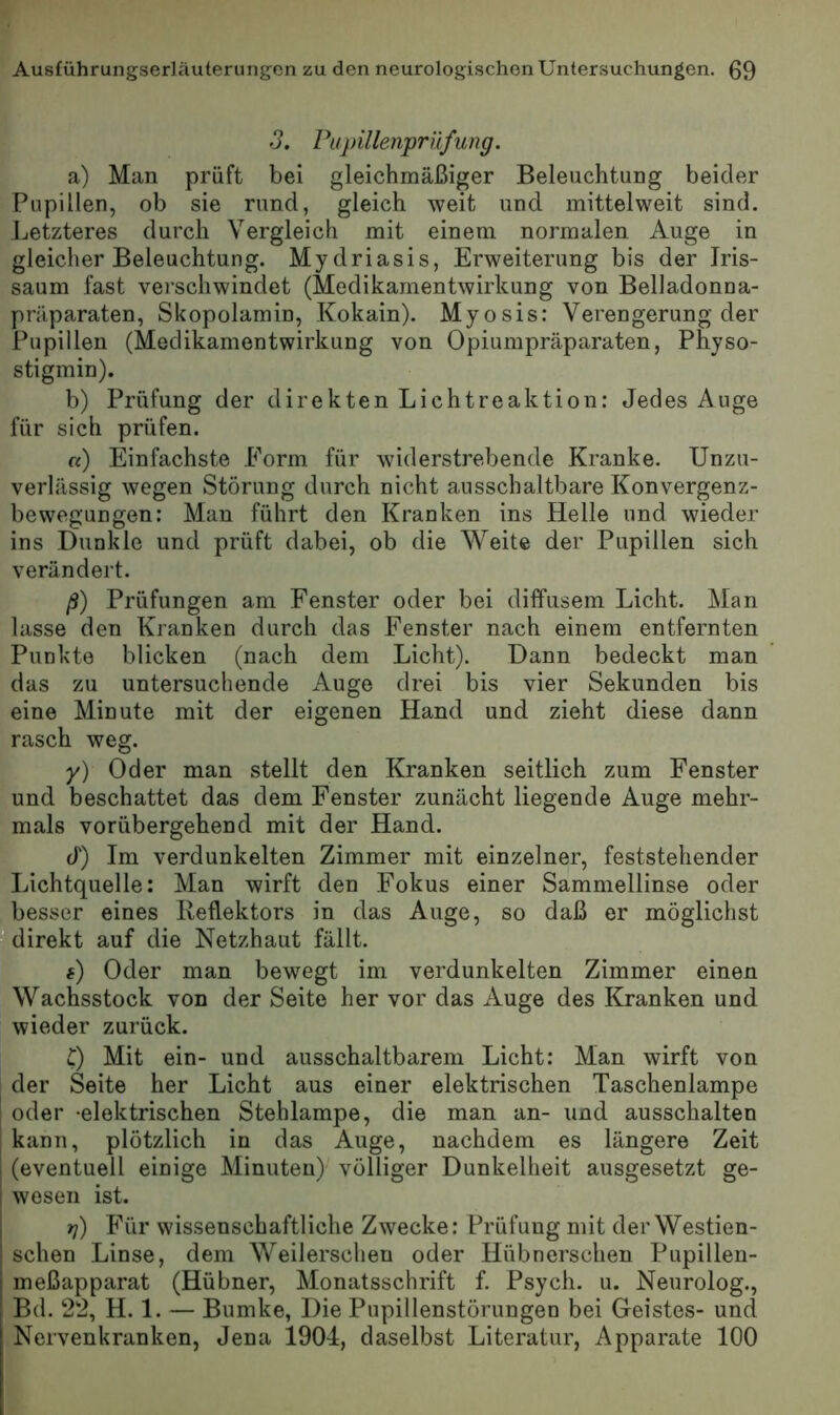 3. Pupillenprüfung. a) Man prüft bei gleichmäßiger Beleuchtung beider Pupillen, ob sie rund, gleich weit und mittelweit sind. Letzteres durch Vergleich mit einem normalen Auge in gleicher Beleuchtung. Mydriasis, Erweiterung bis der Iris- saum fast verschwindet (Medikamentwirkung von Belladonna- präparaten, Skopolamin, Kokain). Myosis: Verengerung der Pupillen (Medikamentwirkung von Opiumpräparaten, Physo- stigmin). b) Prüfung der direkten Lichtreaktion: Jedes Auge für sich prüfen. «) Einfachste Form für widerstrebende Kranke. Unzu- verlässig wegen Störung durch nicht ausschaltbare Konvergenz- bewegungen: Man führt den Kranken ins Helle und wieder ins Dunkle und prüft dabei, ob die Weite der Pupillen sich verändert. ß) Prüfungen am Fenster oder bei diffusem Licht. Man lasse den Kranken durch das Fenster nach einem entfernten Punkte blicken (nach dem Licht). Dann bedeckt man das zu untersuchende Auge drei bis vier Sekunden bis eine Minute mit der eigenen Hand und zieht diese dann rasch weg. y) Oder man stellt den Kranken seitlich zum Fenster und beschattet das dem Fenster zunächt liegende Auge mehr- mals vorübergehend mit der Hand. J) Im verdunkelten Zimmer mit einzelner, feststehender Lichtquelle: Man wirft den Fokus einer Sammellinse oder besser eines Reflektors in das Auge, so daß er möglichst direkt auf die Netzhaut fällt. () Oder man bewegt im verdunkelten Zimmer einen Wachsstock von der Seite her vor das Auge des ICranken und wieder zurück. C) Mit ein- und ausschaltbarem Licht: Man wirft von der Seite her Licht aus einer elektrischen Taschenlampe oder -elektrischen Stehlampe, die man an- und ausschalten j kann, plötzlich in das Auge, nachdem es längere Zeit (eventuell einige Minuten)^ völliger Dunkelheit ausgesetzt ge- wesen ist. t]) Für wissenschaftliche Zwecke: Prüfung mit der Westien- ! sehen Linse, dem Weilerschen oder Hübnerschen Pupillen- meßapparat (Hübner, Monatsschrift f. Psych. u. Neurolog., Bd. 22, H. 1. — Bumke, Die Pupillenstörungen bei Geistes- und Nervenkranken, Jena 1904, daselbst Literatur, Apparate 100
