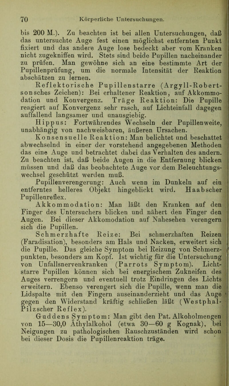 bis 200 M.). Zu beachten ist bei allen Untersuchungen, daß das untersuchte Auge fest einen möglichst entfernten Punkt fixiert und das andere Auge lose bedeckt aber vom Kranken nicht zugekniffen wird. Stets sind beide Pupillen nacheinander zu prüfen. Man gewöhne sich an eine bestimmte Art der Pupillenprüfung, um die normale Intensität der Reaktion abschätzen zu lernen. Reflektorische Pupillenstarre (Argy 11-Robert- sonsches Zeichen): Bei erhaltener Reaktion, auf Akkommo- dation und Konvergenz. Träge Reaktion: Die Pupille reagiert auf Konvergenz sehr rasch, auf Lichteinfall dagegen auffallend langsamer und unausgiebig. Ilippus: Fortwährendes Wechseln der Pupillen weite, unabhängig von nachweisbaren, äußeren Ursachen. Konsensuelle Reaktion: Man belichtet und beschattet abwechselnd in einer der vorstehend angegebenen Methoden das eine Auge und betrachtet dabei das Verhalten des andern. Zu beachten ist, daß beide Augen in die Entfernung blicken müssen und daß das beobachtete Auge vor dem Beleuchtungs- wechsel geschützt werden muß. Pupillenverengerung: Auch wenn im Dunkeln auf ein entferntes helleres Objekt hingeblickt wird. Haab scher Pupilleureflex. Akkommodation; Man läßt den Kranken auf den Finger des Untersuchers blicken und nähert den Finger den Augen. Bei dieser Akkomodation auf Nahesehen verengern sich die Pupillen. Schmerzhafte Reize: Bei schmerzhaften Reizen (Faradisation), besonders am Hals und Nacken, erweitert sich die Pupille. Das gleiche Symptom bei Reizung von Schmerz- punkten, besonders am Kopf. Ist wichtig für die Untersuchung von Unfallsnervenkranken (Parrots Symptom). Licht- starre Pupillen können sich bei energischem Zukneifen des Auges verrengern und eventuell trotz Eindringen des Lichts erweitern. Ebenso verengert sich die Pupille, wenn man die Lidspalte mit den Fingern auseinanderzieht und das Auge gegen den Widerstand kräftig schließen läßt (Westphal- Pilzscher Reflex). Guddens Symptom: Man gibt den Pat. Alkoholmengen von 15—30,0 Äthylalkohol (etwa 30—60 g Kognak), bei Neigungen zu pathologischen Rauschzuständen wird schon bei dieser Dosis die Pupillenreaktion träge.