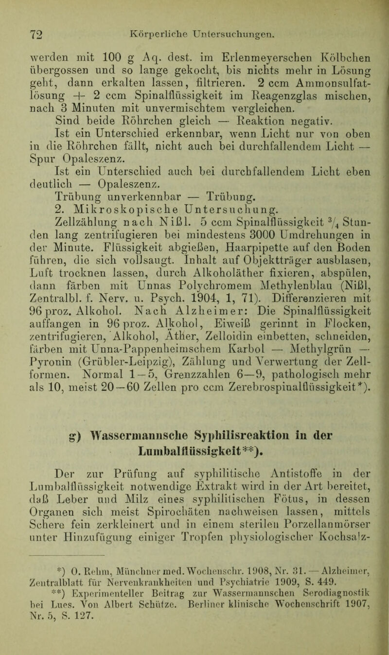 Averden mit 100 g Aq. dest. im Erlenmeyerschen Kölbchen , übergossen und so lange gekocht, bis nichts mehr in Lösung i geht, dann erkalten lassen, filtrieren. 2 ccm Ammonsulfat- lösung H- 2 ccm Spinalflüssigkeit im Reagenzglas mischen, nach 3 Minuten mit unvermischtem vergleichen. Sind beide Röhrchen gleich — Reaktion negativ. Ist ein Unterschied erkennbar, Avenn Licht nur von oben in die Röhrchen fällt, nicht auch bei durchfallendem Licht — Spur Opaleszenz. Ist ein Unterschied auch bei durchfallendem Licht eben deutlich — Opaleszenz. Trübung unverkennbar — Trübung. 2. Mikroskopische Untersuchung. Zellzählung nach Nißl. 5 ccm Spinalflüssigkeit Stun- den lang zentrifugieren bei mindestens 3000 Umdrehungen in der Minute. Flüssigkeit abgießen, Haarpipette auf den Boden führen, die sich vollsaugt. Inhalt auf Objektträger ausblasen, Luft trocknen lassen, durch Alkoholäther fixieren, abspülen, dann färben mit Unnas Polychromem Methylenblau (Nißl, Zentralbl. f. Nerv. u. Psych. 1904, 1, 71). Differenzieren mit 96 proz. Alkohol. Nach Alzheimer: Die Spinalflüssigkeit auffangen in 96 proz. AHtohol, Ehveiß gerinnt in Flocken, zentrifugieren, Alkohol, Äther, Zelloidin einbetten, schneiden, färben mit Unna-Pappenheimschem Karbol — Methylgrün — Pyronin (Grübler-Leipzig), Zählung und VerAvertung der Zell- formen. Normal 1 — 5, Grenzzahlen 6—9, pathologisch mehr J als 10, meist 20 — 60 Zellen pro ccm Zerebrospinalflüssigkeit^^). 1 g) Wasserinaiiiisclie Sypliilisreaktion in der Lumballlüssigkeit *) **). Der zur Prüfung auf syphilitische Antistoffe in der Lumbalflüssigkeit notAvendige Extrakt Avird in der Art bereitet, daß Leber und Milz eines syphilitischen Fötus, in dessen Organen sich meist Spirochäten nacliAveisen lassen, mittels Schere fein zerkleinert und in einem sterilen Porzellanmörser unter Hiiizufügung einiger Tropfen physiologischer Kochsalz- *) 0. Rdim, Müiichiiei lued.Woclioiisclir. 1908, Nr. Ml. — Alzheimer, Zeiitralblatt für Ner\'eiikraukheiteu und Psychiatrie 1909, S. 449. **) Experimenteller Beitrag zur Wassermaunschen Serodiagnostik hei Lues. Von Albert Schütze. Berliner klinische Wochenschrift 1907, Nr. 5, S. 127.