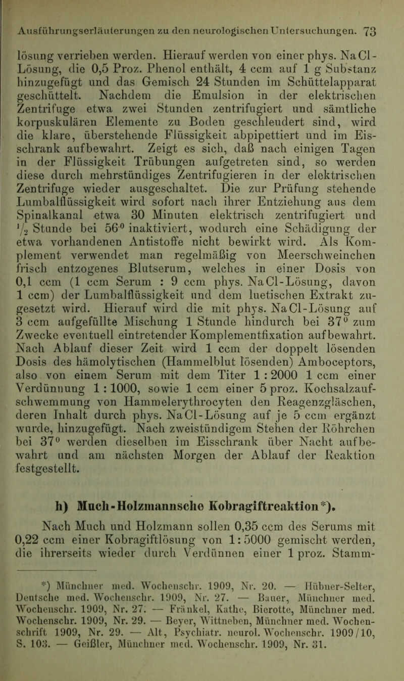 lösiing verrieben werden. Hierauf werden von einer phys. NaCl- Lüsung, die 0,5 Proz. Phenol enthält, 4 ccm auf 1 g Substanz hinzugefügt und das Gemisch 24 Stunden im Schüttelapparat geschüttelt. Nachdem die Emulsion in der elektrischen Zentrifuge etwa zwei Stunden zentrifugiert und sämtliche korpuskularen Elemente zu Boden geschleudert sind, wird die klare, überstehende Flüssigkeit abpipettiert und im Eis- schrank aufbewahrt. Zeigt es sich, daß nach einigen Tagen in der Flüssigkeit Trübungen aufgetreten sind, so werden diese durch mehrstündiges Zentrifugieren in der elektrischen Zentrifuge wieder ausgeschaltet. Die zur Prüfung stehende Lumbalflüssigkeit wird sofort nach ihrer Entziehung aus dem Spinalkanal etwa 30 Minuten elektrisch zentrifugiert und Stunde bei 56® inaktiviert, wodurch eine Schädigung der etwa vorhandenen Antistoffe nicht bewirkt wird. Als Kom- plement verwendet man regelmäßig von Meerschweinchen frisch entzogenes Blutserum, welches in einer Dosis von 0,1 ccm (1 ccm Serum : 9 ccm phys. NaCl-Losung, davon 1 ccm) der Lumbalflüssigkeit und dem luetischen Extrakt zu- gesetzt wird. Hierauf wird die mit phys. Na CI-Lösung auf 3 ccm aufgefüllte Mischung 1 Stunde hindurch bei 37® zum Zwecke eventuell eintretender Komplementfixation auf bewahrt. Nach Ablauf dieser Zeit wird 1 ccm der doppelt lösenden Dosis des hämolytischen (Hammelblut lösenden) Amboceptors, also von einem Serum mit dem Titer 1:2000 1 ccm einer Verdünnung 1:1000, sowie 1 ccm einer 5 proz. Kochsalzauf- schwenimung von Hammelerythrocyten den Reagenzgläschen, deren Inhalt durch phys. NaCl-Lösung auf je 5 ccm ergänzt wurde, hinzugefügt. Nach zweistündigem Stehen der Röhrchen bei 37® wei’den dieselben im Eisschrank über Nacht auf be- wahrt und am nächsten Morgen der Ablauf der Reaktion festgestellt. h) Mucli-Holzmaimsche Kobragiftreaktioii*). Nach Much und Holzmann sollen 0,35 ccm des Serums mit 0,22 ccm einer Kobragiftlösung von 1:5000 gemischt werden, die ihrerseits wieder durch Verdünnen einer 1 proz. Stamm- *) Miincbner ined. Woclioiisclir. 1909, Nr. 20. — Ilübuer-Selter, Deutsche med. Wocheiischr. 1909, Nr. 27. — Bauer, Müucliiier med. Wocheuschr. 1909, Nr. 27. — Fräiikel, Käthe, ßierotte, Münchner med. Wochenschr. 1909, Nr. 29. — Beyer, Wittnebeu, Münchner med. Wochen- schrift 1909, Nr. 29. •— Alt, Psychiatr. ncurol. Wochenschr. 1909/10, S. lO.'b — Geißler, Münchner med. AVocheuschr. 1909, Nr. ai.