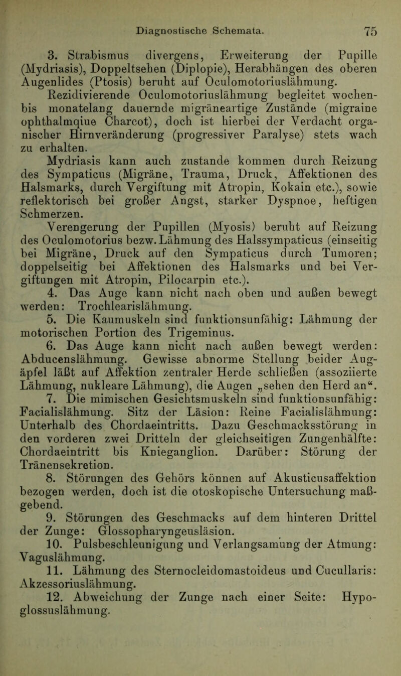 3. Strabismus cUvergeus, Erweiterung der Pupille (Mydriasis), Doppeltsehen (Diplopie), Herabhängen des oberen Augenlides (Ptosis) beruht auf Oculomotoriuslähmung. Rezidivierende Oculomotoriuslähmung begleitet wochen- bis monatelang dauernde migräneartige Zustände (migraine ophthalmqiue Charcot), doch ist hierbei der Verdacht orga- nischer Hirn Veränderung (progressiver Paralyse) stets wach zu erhalten. Mydriasis kann auch zustande kommen durch Reizung des Sympaticus (Migräne, Trauma, Druck, Affektionen des Halsmarks, durch Vergiftung mit Atropin, Kokain etc.), sowie reflektorisch bei großer Angst, starker Dyspnoe, heftigen Schmerzen. Verengerung der Pupillen (Myosis) beruht auf Reizung des Oculomotorius bezw. Lähmung des Halssympaticus (einseitig bei Migräne, Druck auf den Sympaticus durch Tumoren; doppelseitig bei Affektionen des Halsmarks und bei Ver- giftungen mit Atropin, Pilocarpin etc.). 4. Das Auge kann nicht nach oben und außen bewegt werden: Trochlearislähmung. 5. Die Kaumuskeln sind funktionsunfähig: Lähmung der motorischen Portion des Trigeminus. 6. Das Auge kann nicht nach außen bewegt werden: Abducenslähmung. Gewisse abnorme Stellung .beider Aug- äpfel läßt auf Affektion zentraler Herde schließen (assoziierte Lähmung, nukleare Lähmung), die Augen „sehen den Herd an“. 7. Die mimischen Gesichtsmuskeln sind funktionsunfähig: Facialislähmung. Sitz der Läsion: Reine Facialislähmung: Unterhalb des Chordaeintritts. Dazu Geschmacksstörung in den vorderen zwei Dritteln der gleichseitigen Zungenhälfte: Chordaeintritt bis Knieganglion. Darüber: Störung der Tränen Sekretion. 8. Störungen des Gehörs können auf Akusticusaffektion bezogen werden, doch ist die otoskopische Untersuchung maß- gebend. 9. Störungen des Geschmacks auf dem hinteren Drittel der Zunge: Glossopharyngeusläsion. 10. Pulsbeschleunigung und Verlangsamung der Atmung: Vaguslähmung. 11. Lähmung des Sternocleidomastoideus und Cucullaris: Akzessoriuslähmung. 12. Abweichung der Zunge nach einer Seite: Hypo- glossuslähmung.