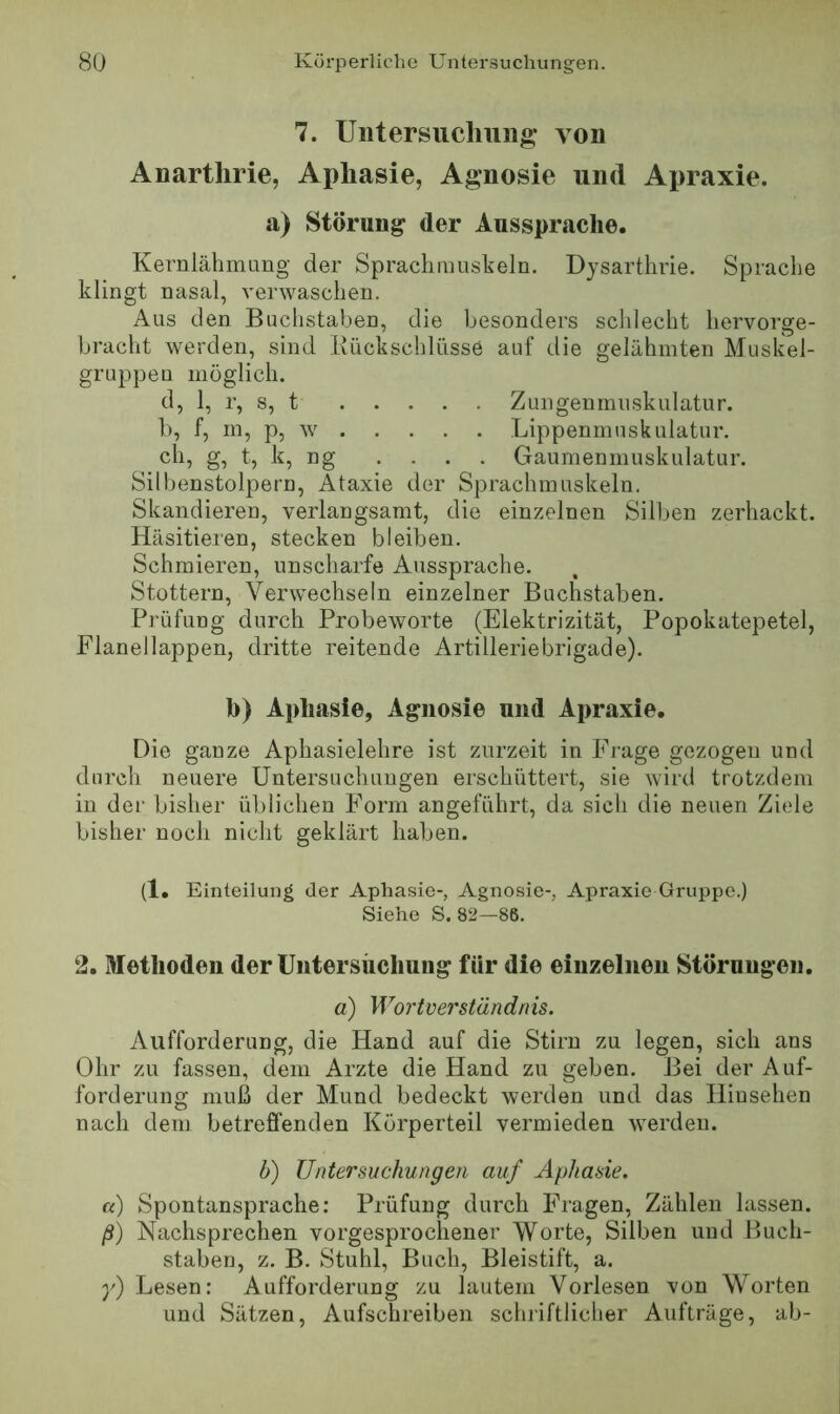 7. Untersiicliung- von Anartlirie, Aphasie, Agnosie und Apraxie. a) Störung der Aussprache. Kernlähirumg der Spraclimuskeln. Dysarthrie. Sprache klingt nasal, verwaschen. Aus den Buchstaben, die besonders schlecht hervorge- bracht werden, sind Rückschlüsse auf die gelähmten Afuskel- gruppeu möglich. d, 1, r, s, t Zungenmuskulatur. 1), f, m, p, w Lippenmuskulatur. ch, g, t, k, ng . . . . Gaumenmuskulatur. Silbenstolpern, Ataxie der Sprachmuskeln. Skandieren, verlangsamt, die einzelnen Silben zerhackt. Häsitieren, stecken bleiben. Schmieren, unscharfe Aussprache. Stottern, Verwechseln einzelner Buchstaben. Prüfung durch Probeworte (Elektrizität, Popokatepetel, Flanellappen, dritte reitende Artilleriebrigade). b) Aphasie, Agnosie und Apraxie. Die ganze Aphasielehre ist zurzeit in Frage gezogen und durch neuere Untersuchungen erschüttert, sie Avird trotzdem in der bisher üblichen Form angeführt, da sich die neuen Ziele bisher noch nicht geklärt haben. (1. Einteilung der Aphasie-, Agnosie-, Apraxie Gruppe.) Siehe S. 82—86. 2. Methoden der Untersiicliung für die einzelnen Störungen. a) Wortverständnis. Aufforderung, die Hand auf die Stirn zu legen, sich ans Ohr zu fassen, dem Arzte die Hand zu geben. Bei der Auf- forderung muß der Mund bedeckt werden und das Hinsehen nach dem betreffenden Körperteil vermieden werden. b) Untersuchungen auf Aphasie. a) Spontansprache; Prüfung durch Fragen, Zählen lassen. ß) Nachsprechen vorgesprochener Worte, Silben und Buch- staben, z. B. Stuhl, Buch, Bleistift, a. y) Lesen; Aufforderung zu lautem Vorlesen von Worten und Sätzen, Aufschreiben schriftlicher Aufträge, ab-