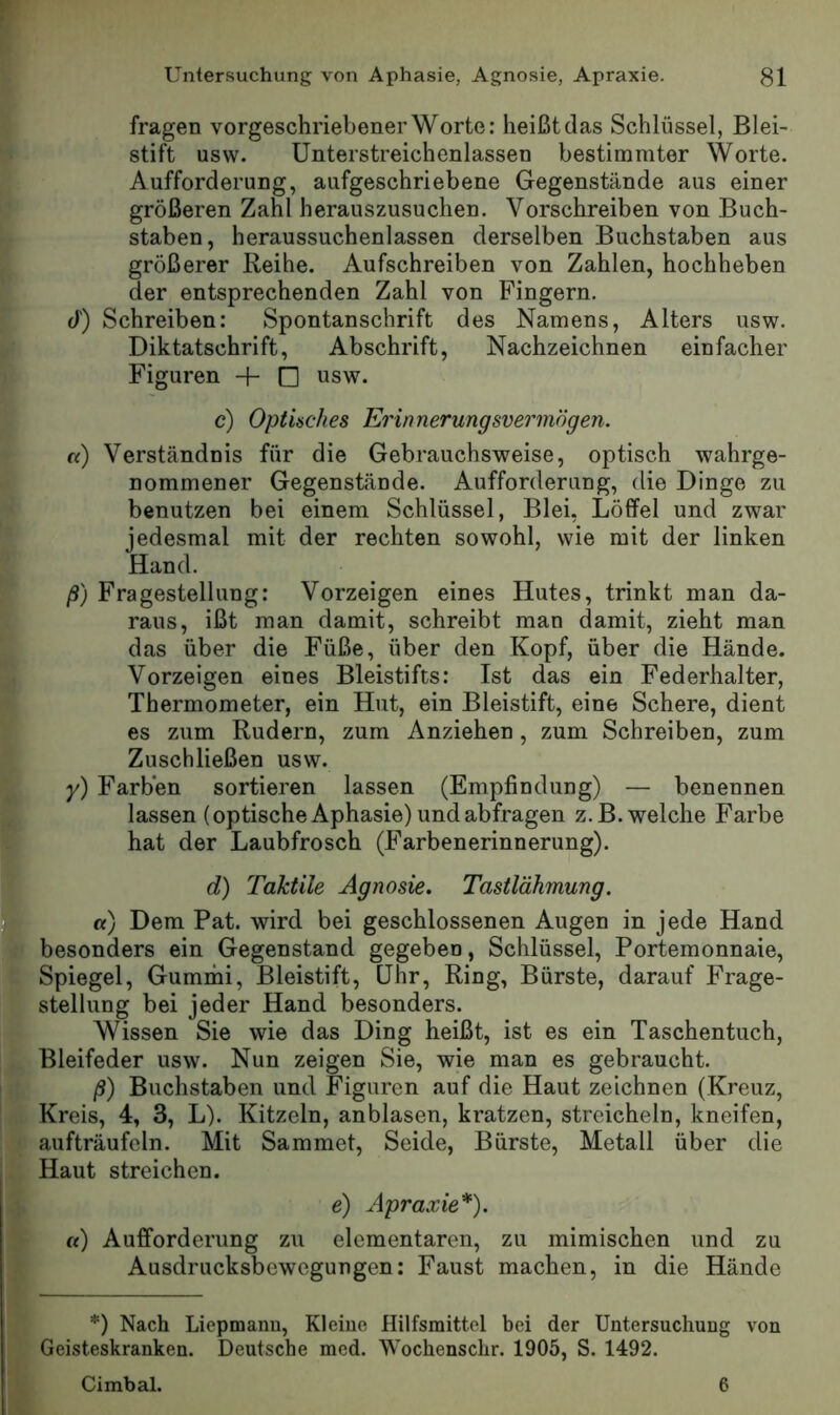 I fragen vorgeschriebener Worte: heißt das Schlüssel, Blei- I Stift usw. Unterstreichenlassen bestimmter Worte. 1 Aufforderung, aufgeschriebene Gegenstände aus einer i größeren Zahl herauszusuchen. Vorschreiben von Buch- L staben, heraussuchenlassen derselben Buchstaben aus [ größerer Reihe. Aufschreiben von Zahlen, hochheben r der entsprechenden Zahl von Fingern, r d) Schreiben: Spontanschrift des Namens, Alters usw. I Diktatschrift, Abschrift, Nachzeichnen einfacher I;. Figuren + □ usw. t c) Optisches Erinnerungsvermögen. I«) Verständnis für die Gebrauchsweise, optisch wahrge- nommener Gegenstände. Aufforderung, die Dinge zu benutzen bei einem Schlüssel, Blei, Löffel und zwar jedesmal mit der rechten sowohl, wie mit der linken Hand. Iß) Fragestellung: Vorzeigen eines Hutes, trinkt man da- raus, ißt man damit, schreibt man damit, zieht man das über die Füße, über den Kopf, über die Hände. Vorzeigen eines Bleistifts: Ist das ein Federhalter, Thermometer, ein Hut, ein Bleistift, eine Schere, dient es zum Rudern, zum Anziehen, zum Schreiben, zum Zuschließen usw. y) Farben sortieren lassen (Empfindung) — benennen lassen (optische Aphasie) und ab fragen z.B. welche Farbe hat der Laubfrosch (Farbenerinnerung). d) Taktile Agnosie. Tastlähmung. «) Dem Pat. wird bei geschlossenen Augen in jede Hand besonders ein Gegenstand gegeben, Schlüssel, Portemonnaie, Spiegel, Gummi, Bleistift, Uhr, Ring, Bürste, darauf Frage- i Stellung bei jeder Hand besonders. Wissen Sie wie das Ding heißt, ist es ein Taschentuch, Bleifeder usw. Nun zeigen Sie, wie man es gebraucht. ß) Buchstaben und Figuren auf die Haut zeichnen (Kreuz, Kreis, 4, 3, L). Kitzeln, anblasen, kratzen, streicheln, kneifen, aufträufeln. Mit Sammet, Seide, Bürste, Metall über die Haut streichen. e) Apraxie*). «) Aufforderung zu elementaren, zu mimischen und zu Ausdrucksbewegungen: Faust machen, in die Hände *) Nach Liepmanu, Kleine Hilfsmittel bei der Untersuchung von Geisteskranken. Deutsche med. Wochenschr. 1905, S. 1492. Cimbal. 6