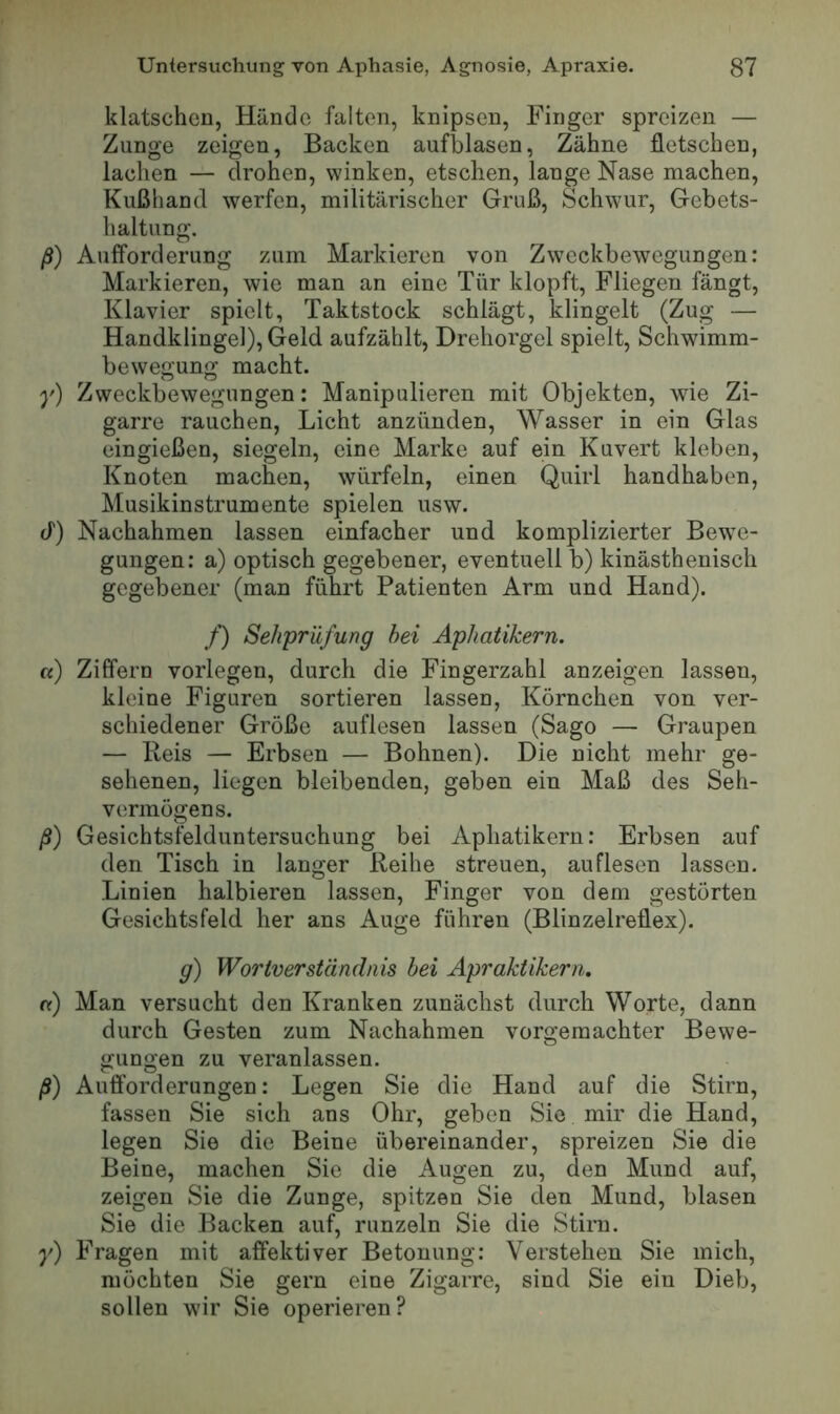 klatschen, Hände falten, knipsen, Finger spreizen — Zunge zeigen, Backen aufblasen, Zähne fletschen, lachen — drohen, winken, etschen, lange Nase machen, Kußhand werfen, militärischer Gruß, Schwur, Gebets- haltung. ß) Aulforderung zum Markieren von Zweckbewegungen: Markieren, wie man an eine Tür klopft. Fliegen fängt, Klavier spielt, Taktstock schlägt, klingelt (Zug — Handklingel), Geld aufzählt, Drehorgel spielt, Schwimm- bewegung macht. y) Zweckbewegungen: Manipulieren mit Objekten, wie Zi- garre rauchen, Licht anzünden, Wasser in ein Glas eingießen, siegeln, eine Marke auf ein Kuvert kleben, Knoten machen, würfeln, einen Quirl handhaben, Musikinstrumente spielen usw. d) Nachahmen lassen einfacher und komplizierter Bewe- gungen; a) optisch gegebener, eventuell b) kinästhenisch gegebener (man führt Patienten Arm und Hand). /) Sehpriifung hei Aphatikern. a) Ziffern vorlegen, durch die Fingerzahl anzeigen lassen, kleine Figuren sortieren lassen, Körnchen von ver- schiedener Größe auflesen lassen (Sago — Graupen — Reis — Erbsen — Bohnen). Die nicht mehr ge- sehenen, liegen bleibenden, geben ein Maß des Seh- vermögens. ß) Gesichtsfelduntersuchung bei Aphatikern: Erbsen auf den Tisch in langer Reihe streuen, auflesen lassen. Linien halbieren lassen, Finger von dem gestörten Gesichtsfeld her ans Auge führen (Blinzelreüex). g) Woriverständnis hei Aprakükerru nr) Man versucht den Kranken zunächst durch Worte, dann durch Gesten zum Nachahmen vorgemachter Bewe- gungen zu veranlassen. ß) Aufforderungen: Legen Sie die Hand auf die Stirn, fassen Sie sich ans Ohr, geben Sie mir die Hand, legen Sie die Beine übereinander, spreizen Sie die Beine, machen Sie die Augen zu, den Mund auf, zeigen Sie die Zunge, spitzen Sie den Mund, blasen Sie die Backen auf, runzeln Sie die Stini. y) Fragen mit affektiver Betonung: Verstehen Sie mich, möchten Sie gern eine Zigarre, sind Sie ein Dieb, sollen wir Sie operieren ?