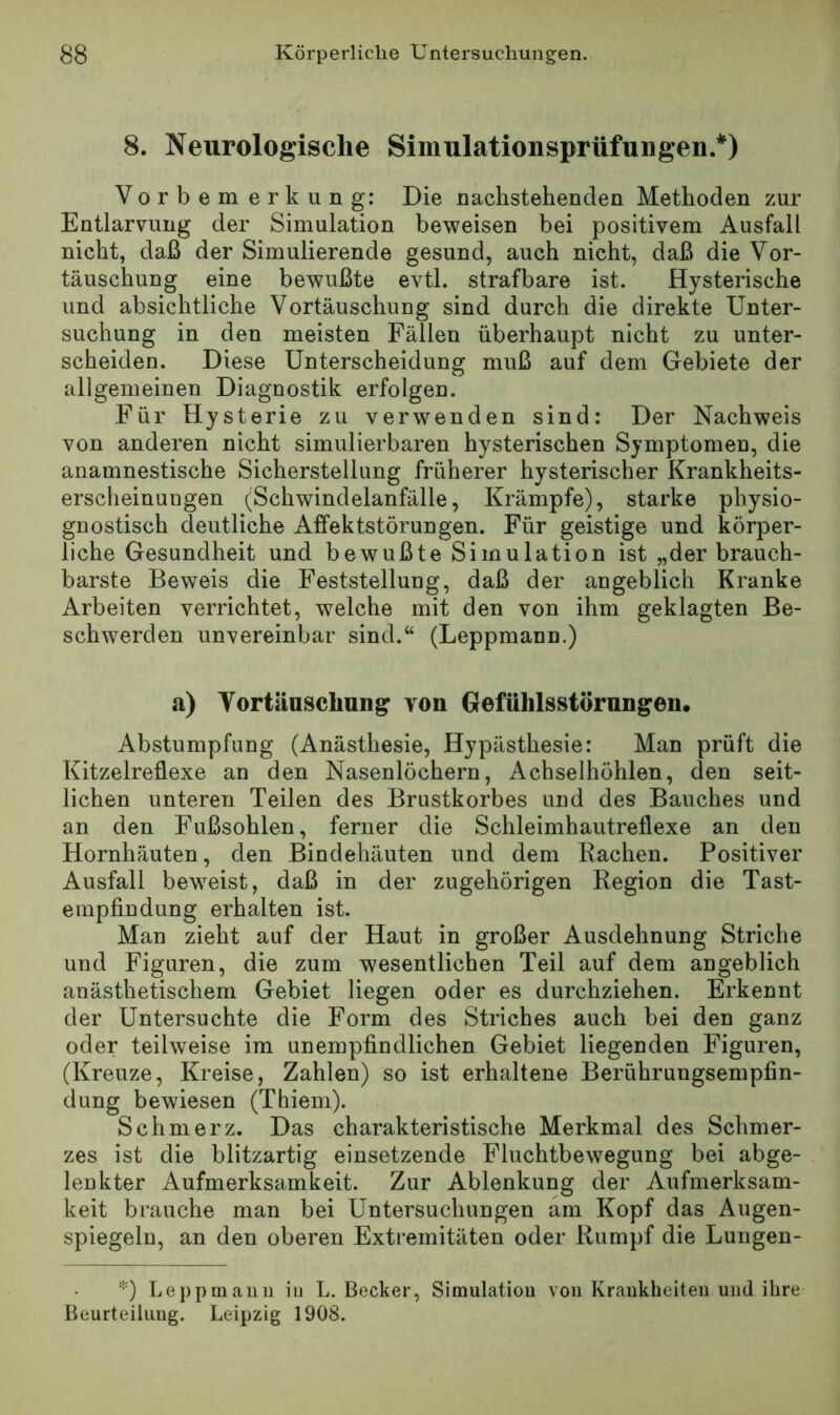 8. Neurologische Simulationsprüfungen.*) Vorbemerkung: Die nachstehenden Methoden zur Entlarvung der Simulation beweisen bei positivem Ausfall nicht, daß der Simulierende gesund, auch nicht, daß die Vor- täuschung eine bewußte evtl, strafbare ist. Hysterische und absichtliche Vortäuschung sind durch die direkte Unter- suchung in den meisten Fällen überhaupt nicht zu unter- scheiden. Diese Unterscheidung muß auf dem Gebiete der allgemeinen Diagnostik erfolgen. Für Hysterie zu verwenden sind: Der Nachweis von anderen nicht simulierbaren hysterischen Symptomen, die anamnestische Sicherstellung früherer hysterischer Krankheits- erscheinungen (Schwindelanfälle, Krämpfe), starke physio- gnostisch deutliche Affektstörungen. Für geistige und körper- liche Gesundheit und bewußte Simulation ist „der brauch- barste Beweis die Feststellung, daß der angeblich Kranke Arbeiten verrichtet, welche mit den von ihm geklagten Be- schwerden unvereinbar sind.“ (Leppmann.) a) Vortänsclmng von Gefühlsstörnngeu. Abstumpfung (Anästhesie, Hypästhesie: Man prüft die Kitzelreflexe an den Nasenlöchern, Achselhöhlen, den seit- lichen unteren Teilen des Brustkorbes und des Bauches und an den Fußsohlen, ferner die Schleimhautreflexe an den Hornhäuten, den Bindehäuten und dem Rachen. Positiver Ausfall bew'eist, daß in der zugehörigen Region die Tast- empfindung erhalten ist. Man zieht auf der Haut in großer Ausdehnung Striche und Figuren, die zum wesentlichen Teil auf dem angeblich anästhetischem Gebiet liegen oder es durchziehen. Erkennt der Untersuchte die Form des Striches auch bei den ganz oder teilweise im unempfindlichen Gebiet liegenden Figuren, (Kreuze, Kreise, Zahlen) so ist erhaltene Berührungsempfin- dung bewiesen (Thiem). Schmerz. Das charakteristische Merkmal des Schmer- zes ist die blitzartig einsetzende Fluchtbewegung bei abge- lenkter Aufmerksamkeit. Zur Ablenkung der Aufmerksam- keit brauche man bei Untersuchungen am Kopf das Augen- spiegeln, an den oberen Extremitäten oder Rumpf die Luugen- *) Leppraauu in L. Becker, Simulatiou von Kraukheiteii und ihre Beurteiluug. Leipzig 1908.