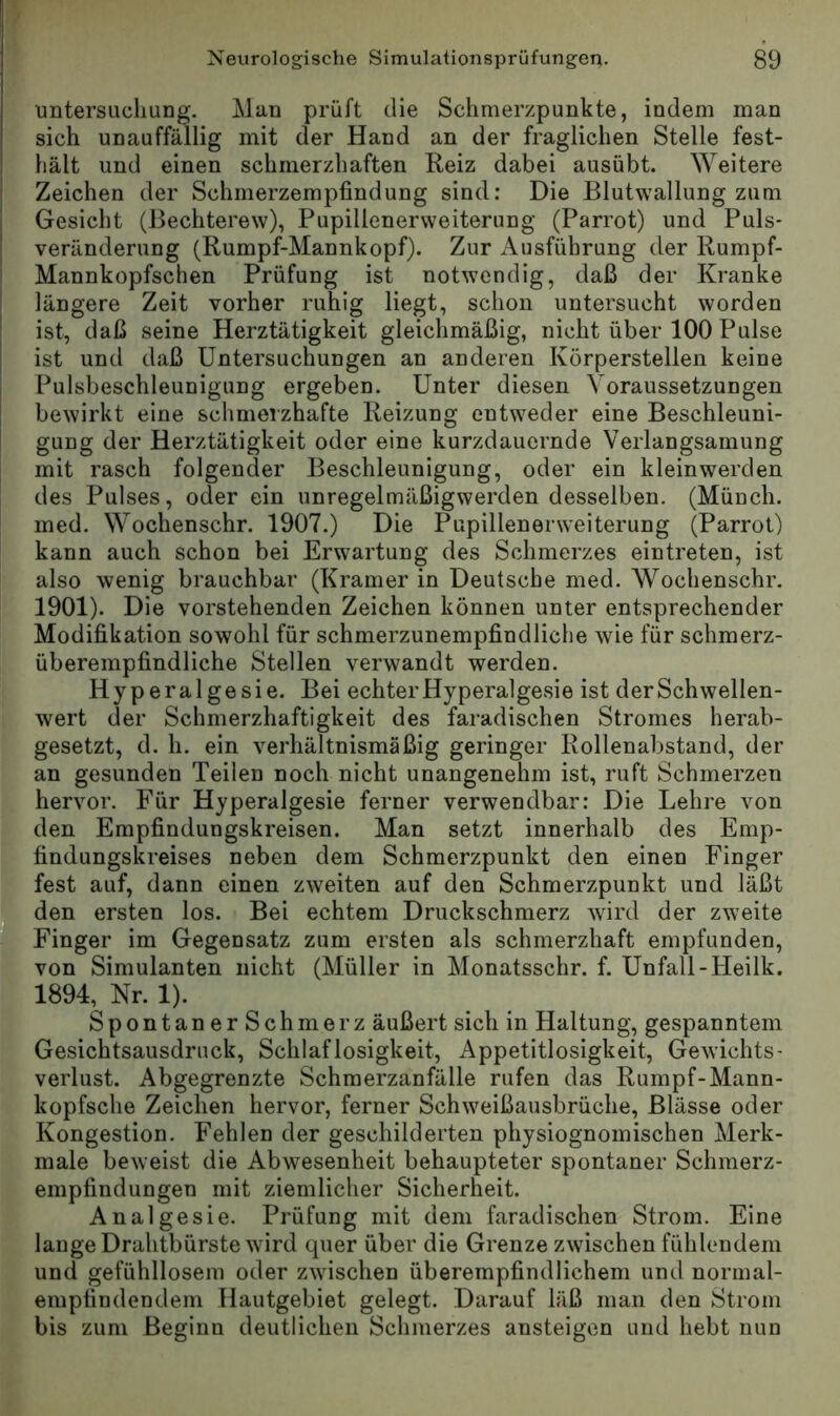 Untersuchung, Man prüft die Schmerzpunkte, indem man sich unauffällig mit der Hand an der fraglichen Stelle fest- hält und einen schmerzliaften Reiz dabei ausübt. ^Yeitere Zeichen der Schmerzempfindung sind: Die Blutwallung zum I* Gesicht (Bechterew), Pupillenerweiterung (Parrot) und Puls- jj* Veränderung (Rumpf-Mannkopf). Zur Ausführung der Rumpf- Mannkopfschen Prüfung ist notwendig, daß der Kranke ' längere Zeit vorher ruhig liegt, schon untersucht worden ist, daß seine Herztätigkeit gleichmäßig, nicht über 100 Pulse ; ist und daß Untersuchungen an anderen Körperstellen keine ; Pulsbeschleunigung ergeben. Unter diesen Voraussetzungen ‘ bewirkt eine schmerzhafte Reizung entweder eine Beschleuni- gung der Herztätigkeit oder eine kurzdauernde Verlangsamung mit rasch folgender Beschleunigung, oder ein kleinwerden des Pulses, oder ein unregelmäßigwerden desselben. (Münch, med. Wochenschr. 1907.) Die Papillenerweiterung (Parrot) kann auch schon bei Erwartung des Schmerzes eintreten, ist also wenig brauchbar (Kramer in Deutsche med, Wochenschr. 1901). Die vorstehenden Zeichen können unter entsprechender t Modifikation sowohl für schmerzunempfindliche wie für schmerz- F überempfindliche Stellen verwandt werden, t Hyperalge sie. Bei echter Hyperalgesie ist der Schwellen- Ewert der Schmerzhaftigkeit des faradischen Stromes herab- gesetzt, d. h. ein verhältnismäßig geringer Rollenabstand, der an gesunden Teilen noch nicht unangenehm ist, ruft Schmerzen , hervor. Für Hyperalgesie ferner verwendbar: Die Lehre von Iden Empfindungskreisen. Man setzt innerhalb des Emp- findungskreises neben dem Schmerzpunkt den einen Finger fest auf, dann einen zweiten auf den Schmerzpunkt und läßt den ersten los. • Bei echtem Druckschmerz wird der zweite Finger im Gegensatz zum ersten als schmerzhaft empfunden, von Simulanten nicht (Müller in Monatsschr. f. Unfall-Heilk. m 1894,^ Nr. 1). I SpontanerSchmerz äußert sich in Haltung, gespanntem ■ Gesichtsausdruck, Schlaflosigkeit, Appetitlosigkeit, Gewichts- ■ Verlust. Abgegrenzte Schmerzänfälle rufen das Rumpf-Mann- V kopfsche Zeichen hervor, ferner Schweißausbrüche, Blässe oder K Kongestion, Fehlen der geschilderten physiognomischen Merk- ■ male beweist die Abwesenheit behaupteter spontaner Schmerz- V empfindungen mit ziemlicher Sicherheit. K Analgesie. Prüfung mit dem faradischen Strom. Eine B lange Drahtbürste wird quer über die Grenze zwischen fühlendem und gefühllosem oder zwischen überempfindlichem und normal- ■ empfindendem Hautgebiet gelegt. Darauf läß man den Strom ■ bis zum Beginn deutlichen Schmerzes ansteigen und hebt nun