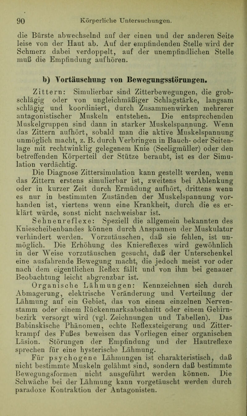 die Bürste abwechselnd auf der einen und der anderen Seite leise von der Haut ab. Auf der enipfindendeu Stelle wird der Schmerz dabei verdoppelt, auf der unempfindlichen Stelle muß die Empfindung auf hören. b) Vortäuschung von Bewegungsstörungen. Zittern: Simulierbar sind Zitterbewegungen, die grob- schlägig oder von ungleichmäßiger Schlagstärke, langsam schlägig und koordiniert, durch Zusammenwirken mehrerer antagonistischer Muskeln entstehen. Die entsprechenden Muskelgruppen sind dann in starker Muskelspannung. Wenn das Zittern aufhört, sobald man die aktive Muskelspannung unmöglich macht, z. B. durch Verbringen in Bauch- oder Seiten- lage mit rechtwinklig gelegenem Knie (Seeligmüller) oder den betreffenden Körperteil der Stütze beraubt, ist es der Simu- lation verdächtig. Die Diagnose Zittersimulation kann gestellt werden, wenn das Zittern erstens siniulierbar ist, zweitens bei Ablenkung oder in kurzer Zeit durch Ermüdung aufhört, drittens wenn es nur in bestimmten Zuständen der Muskelspannung vor- handen ist, viertens wenn eine Krankheit, durch die es er- klärt würde, sonst nicht nachweisbar ist. Sehnen re fl exe; Speziell die allgemein bekannten des Kniescheibenbandes können durch Anspannen der Muskulatur verhindert werden. Vorzutäuschen, daß sie fehlen, ist un- möglich. Die Erhöhung des Kniereflexes wird gewöhnlich in der Weise vorzutäuschen gesucht, daß der Unterschenkel eine ausfahrende Bewegung macht, die jedoch meist vor oder nach dem eigentlichen Ileflex fällt und von ihm bei genauer Beobachtung leicht abgrenzbar ist. Organische Lähmungen: Kennzeichnen sich durch Abmagerung, elektrische Veränderung und Verteilung der Lähmung auf ein Gebiet, das von einem einzelnen Nerven- stamm oder einem Rückenmarksabschnitt oder einem Gehirn- bezirk versorgt wird (vgl. Zeichnungen und Tabellen). Das Babinskische Phänomen, echte Reflexsteigerung und Zitter- krampf des Fußes beweisen das Vorliegen einer organischen Läsion. Störungen der Empfindung und der Hautreflexe sprechen für eine hysterische Lähmung. Für psychogene Lähmungen ist charakteristisch, daß nicht bestimmte Muskeln gelähmt sind, sondern daß bestimmte Bewegungsfornien nicht ausgeführt werden können. Die Schwäche bei der Lähmung kann vorgetäuscht Averden durch paradoxe Kontraktion der Antagonisten.