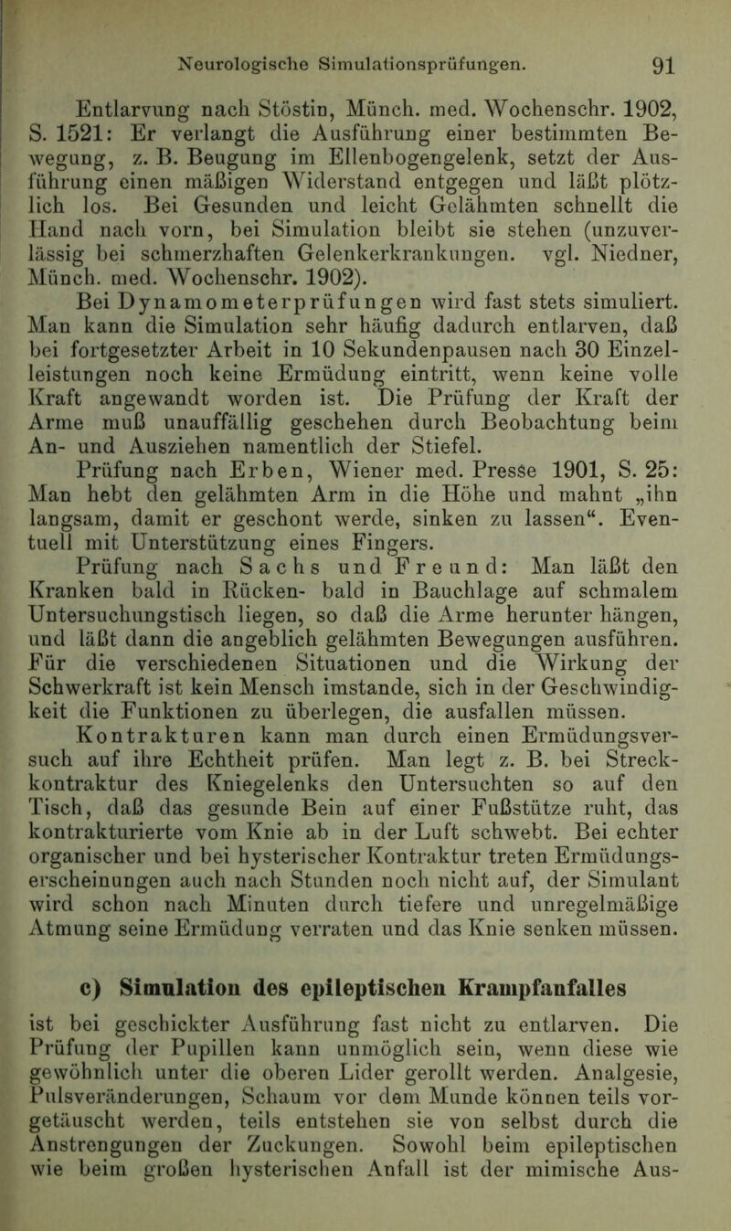 Entlarvung nach Stöstin, Münch, ined. Wochenschr. 1902, S. 1521: Er verlangt die Ausführung einer bestimmten Be- wegung, z. B. Beugung im Ellenbogengelenk, setzt der Aus- führung einen mäßigen Widerstand entgegen und läßt plötz- lich los. Bei Gesunden und leicht Gelähmten schnellt die Hand nach vorn, bei Simulation bleibt sie stehen (unzuver- lässig bei schmerzhaften Gelenkerkrankungen, vgl. Niedner, Münch, nied. Wochenschr. 1902). Bei Dynamometerprüfungen wird fast stets simuliert. Man kann die Simulation sehr häufig dadurch entlarven, daß bei fortgesetzter Arbeit in 10 Sekundenpausen nach 30 Einzel- leistungen noch keine Ermüdung eintritt, wenn keine volle Kraft angewandt worden ist. Die Prüfung der Kraft der Arme muß unauffällig geschehen durch Beobachtung beim An- und Ausziehen namentlich der Stiefel. Prüfung nach Erben, Wiener med. Presse 1901, S. 25: Man hebt den gelähmten Arm in die Höhe und mahnt „ihn langsam, damit er geschont werde, sinken zu lassen“. Even- tuell mit Unterstützung eines Fingers. Prüfung nach Sachs und Freund: Man läßt den Kranken bald in Rücken- bald in Bauchlage auf schmalem Untersuchungstisch liegen, so daß die Arme herunter hängen, und läßt dann die angeblich gelähmten Bewegungen ausführen. Für die verschiedenen Situationen und die Wirkung der Schwerkraft ist kein Mensch imstande, sich in der Geschwindig- keit die Funktionen zu überlegen, die ausfallen müssen. Kontrakturen kann man durch einen Ermüdungsver- such auf ihre Echtheit prüfen. Man legt z. B. bei Streck- kontraktur des Kniegelenks den Untersuchten so auf den Tisch, daß das gesunde Bein auf einer Fußstütze ruht, das kontrakturierte vom Knie ab in der Luft schwebt. Bei echter organischer und bei hysterischer Kontraktur treten Ermüdungs- erscheinungen auch nach Stunden noch nicht auf, der Simulant wird schon nach Minuten durch tiefere und unregelmäßige Atmung seine Ermüdung verraten und das Knie senken müssen. c) Simnlatiou des cpUeptischeii Krampfanfalles ist bei geschickter Ausführung fast nicht zu entlarven. Die Prüfung der Pupillen kann unmöglich sein, wenn diese wie gewöhnlich unter die oberen Lider gerollt werden. Analgesie, Pulsveränderungen, Schaum vor dem Munde können teils vor- getäuscht werden, teils entstehen sie von selbst durch die Anstrengungen der Zuckungen. Sowohl beim epileptischen wie beim großen hysterischen Anfall ist der mimische Aus-
