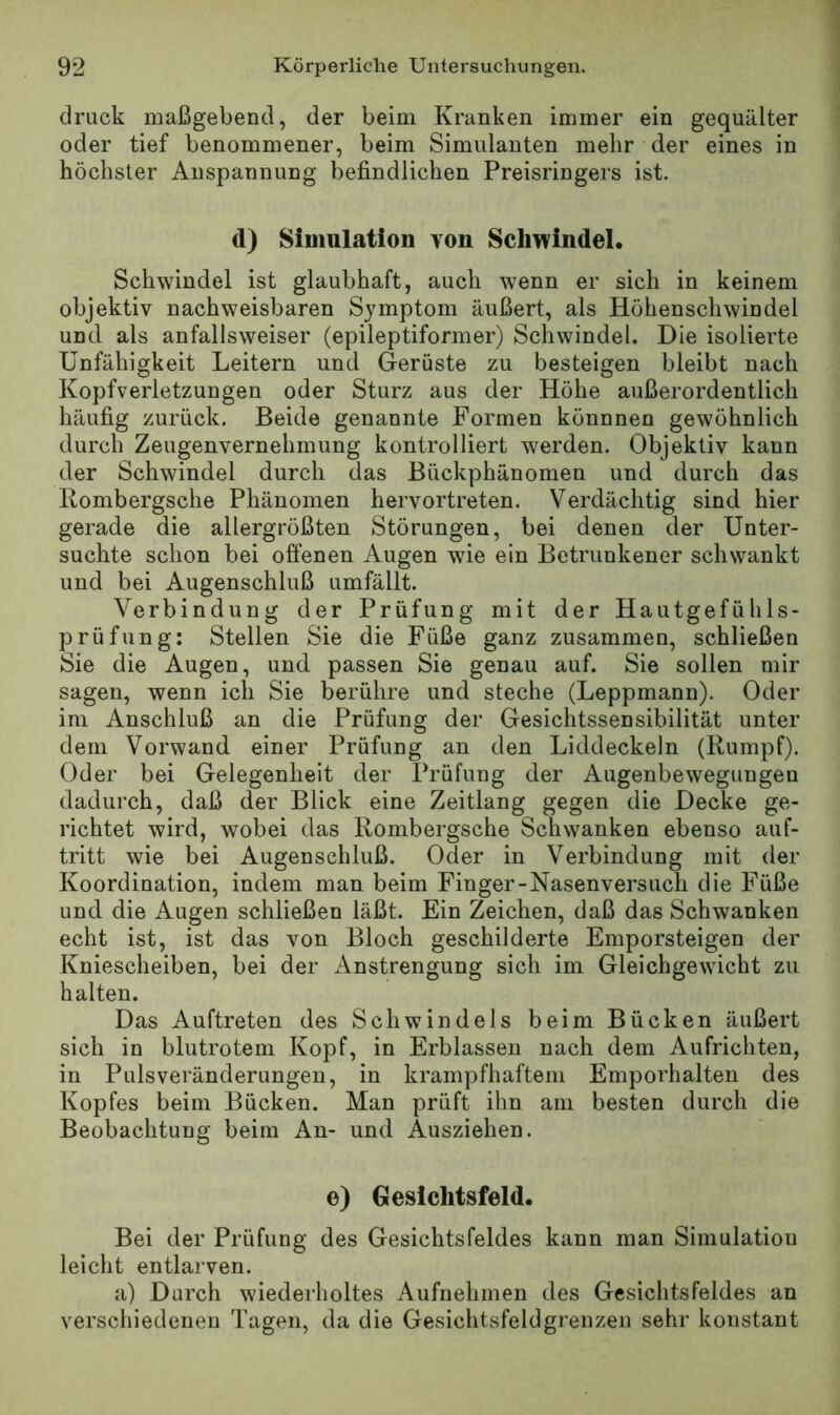 druck maßgebend, der beim Kranken immer ein gequälter oder tief benommener, beim Simulanten mehr der eines in höchster Anspannung befindlichen Preisringers ist. (l) Simulation von Schwindel. Schwindel ist glaubhaft, auch wenn er sich in keinem objektiv nachweisbaren Symptom äußert, als Höhenschwindel und als anfallsweiser (epileptiformer) Schwindel. Die isolieide Unfähigkeit Leitern und Gerüste zu besteigen bleibt nach Kopfverletzungen oder Sturz aus der Höhe außerordentlich häufig zurück. Beide genannte Formen könnnen gewöhnlich durch Zeugenvernehmung kontrolliert werden. Objektiv kann der Schwindel durch das Bückphänomen und durch das Kombergsche Phänomen hervortreten. Verdächtig sind hier gerade die allergrößten Störungen, bei denen der Unter- suchte schon bei ofi'enen Augen w'ie ein Betrunkener schwankt und bei Augenschluß umfällt. Verbindung der Prüfung mit der Hautgefühls- prüfung; Stellen Sie die Füße ganz zusammen, schließen Sie die Augen, und passen Sie genau auf. Sie sollen mir sagen, wenn ich Sie berühre und steche (Leppmann). Oder im Anschluß an die Prüfung der Gesichtssensibilität unter dem Vorwand einer Prüfung an den Liddeckeln (Rumpf). Oder bei Gelegenheit der Ib’üfung der Augenbewegungen dadurch, daß der Blick eine Zeitlang gegen die Decke ge- richtet wird, wobei das Rombergsche Schwanken ebenso auf- tritt wie bei Augenschluß. Oder in Verbindung mit der Koordination, indem man beim Finger-Nasenversuch die Füße und die Augen schließen läßt. Ein Zeichen, daß das Schwanken echt ist, ist das von Bloch geschilderte Emporsteigen der Kniescheiben, bei der Anstrengung sich im Gleichgewicht zu halten. Das Auftreten des Schwindels beim Bücken äußert sich in blutrotem Kopf, in Erblassen nach dem Aufrichten, in Pulsveränderungen, in krampfhaftem Emporhalten des Kopfes beim Bücken. Man prüft ihn am besten durch die Beobachtung beim An- und Ausziehen. e) Gesichtsfeld. Bei der Prüfung des Gesichtsfeldes kann man Simulation leicht entlarven. a) Durch wiederholtes Aufnehmen des Gesichtsfeldes an verschiedenen Tagen, da die Gesichtsfeldgrenzen sehr konstant