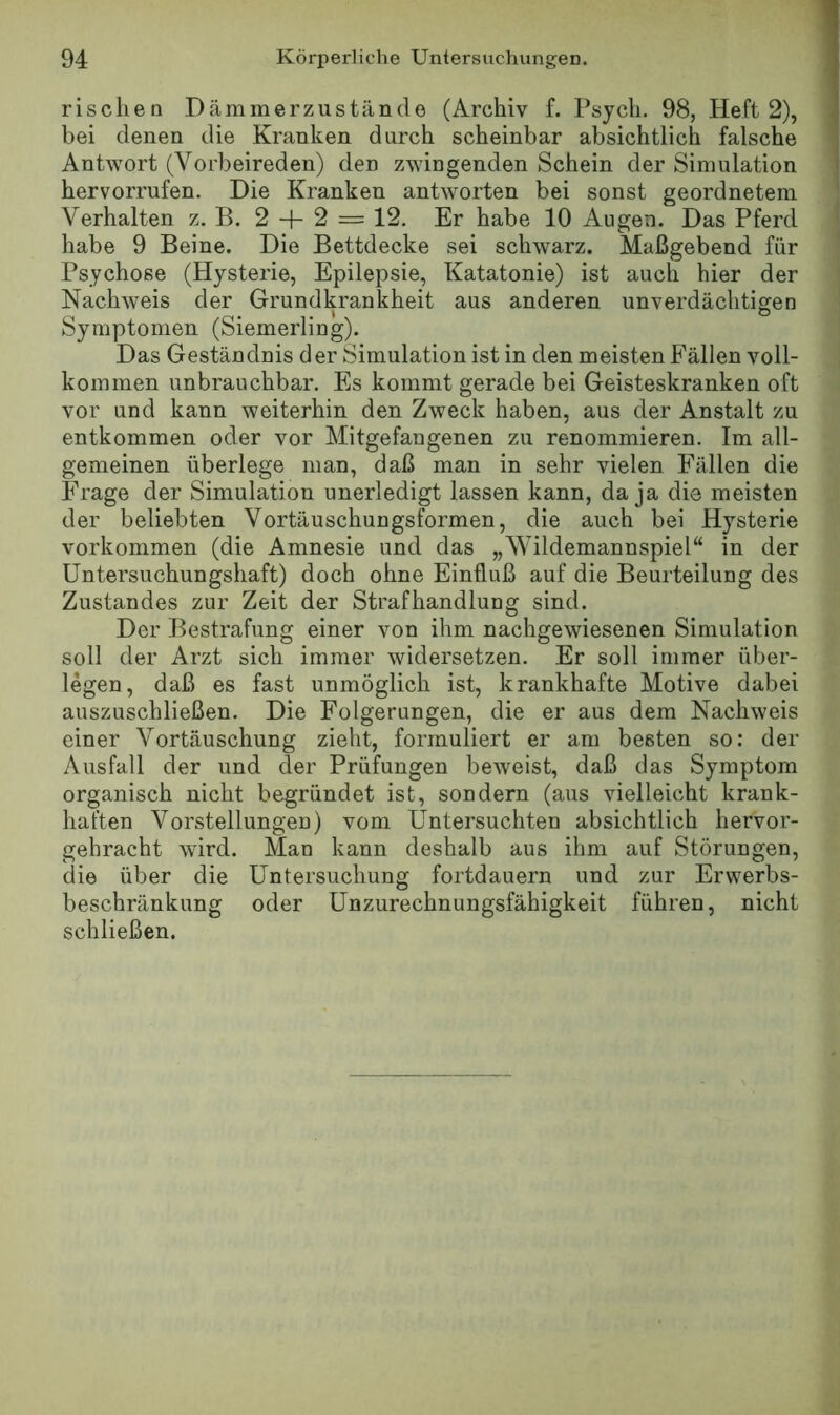 rischen Dämmerzustände (Archiv f. Psjch. 98, Heft 2), bei denen die Kranken durch scheinbar absichtlich falsche Antwort (Vorbeireden) den zwingenden Schein der Simulation hervorrufen. Die Kranken antworten bei sonst geordnetem Verhalten z. B. 2 + 2 = 12, Er habe 10 Augen. Das Pferd habe 9 Beine. Die Bettdecke sei schwarz. Maßgebend für Psychose (Hysterie, Epilepsie, Katatonie) ist auch hier der Nachweis der Grundkrankheit aus anderen unverdächtigen Symptomen (Siemerling). Das Geständnis cl er Simulation ist in den meisten Fällen voll- kommen unbrauchbar. Es kommt gerade bei Geisteskranken oft vor und kann weiterhin den Zweck haben, aus der Anstalt zu entkommen oder vor Mitgefangenen zu renommieren. Im all- gemeinen überlege man, daß man in sehr vielen Fällen die Frage der Simulation unerledigt lassen kann, da ja die meisten der beliebten Vortäuschungsformen, die auch bei Hysterie Vorkommen (die Amnesie und das „Wildemannspiel“ in der Untersuchungshaft) doch ohne Einfluß auf die Beurteilung des Zustandes zur Zeit der Strafhandlung sind. Der Bestrafung einer von ihm nachgewiesenen Simulation soll der Arzt sich immer widersetzen. Er soll immer über- legen, daß es fast unmöglich ist, krankhafte Motive dabei auszuschließen. Die Folgerungen, die er aus dem Nachweis einer Vortäuschung zieht, formuliert er am beeten so: der Ausfall der und der Prüfungen beweist, daß das Symptom organisch nicht begründet ist, sondern (aus vielleicht krank- haften Vorstellungen) vom Untersuchten absichtlich hervor- gehracht wird. Man kann deshalb aus ihm auf Störungen, die über die Untersuchung fortdauern und zur Erwerbs- beschränkung oder Unzurechnungsfähigkeit führen, nicht schließen.