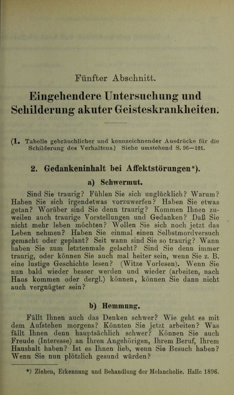 Fünfter Abschnitt. Eingehendere Untersuchung und Schilderung akuter Geisteskrankheiten; (1# Tabelle gebräuchlicher und kennzeichnender Ausdrücke für die Schilderung des Verhaltens.) Siehe umstehend S. 96—101. 2. Gedankeninhalt bei Aifektstörungen*). a) Schwermut. Sind Sie traurig? Fühlen Sie sich unglücklich? Warum? Haben Sie sich irgendetwas vorzuwerfen? Haben Sie etwas getan? Worüber sind Sie denn traurig? Kommen Ihnen zu- weilen auch traurige Vorstellungen und Gedanken? Haß Sie nicht mehr leben möchten? Wollen Sie sich noch jetzt das Leben nehmen? Haben Sie einmal einen Selbstmordversuch gemacht oder geplant? Seit wann sind Sie so traurig? Wann haben Sie zum letztenmale gelacht? Sind Sie denn immer traurig, oder können Sie auch mal heiter sein, wenn Sie z. B. eine lustige Geschichte lesen? (Witze Vorlesen). Wenn Sie nun bald wieder besser werden und wieder (arbeiten, nach Haus kommen oder dergl.) können, können Sie dann nicht auch vergnügter sein? b) Hemmung. Fällt Ihnen auch das Denken schwer? Wie geht es mit dem Aufstehen morgens? Könnten Sie jetzt arbeiten? Was fällt Ihnen denn hauptsächlich schwer? Können Sie auch Freude (Interesse) an Ihren Angehörigen, Ihrem Beruf, Ihrem Haushalt haben? Ist es Ihnen lieb, wenn Sie Besuch haben? Wenn Sie nun plötzlich gesund würden? *) Ziehen, Erkennung und Behandlung der Melancholie. Halle 1896.