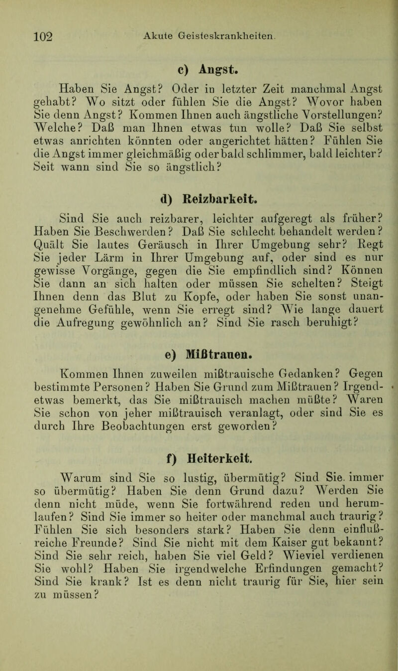 c) Angst. Haben Sie Angst? Oder io letzter Zeit manchmal Angst gehabt? Wo sitzt oder fühlen Sie die Angst? Wovor haben Sie denn Angst? Kommen Ihnen auch ängstliche Vorstellungen? Welche? Daß man Ihnen etwas tun wolle? Daß Sie selbst etwas anrichten könnten oder an gerichtet hätten ? Fühlen Sie die Angst immer gleichmäßig oder bald schlimmer, bald leichter? Seit wann sind Sie so ängstlich? d) Reizbarkeit. Sind Sie auch reizbarer, leichter aufgeregt als früher? Haben Sie Beschwerden ? Daß Sie schlecht behandelt werden ? Quält Sie lautes Geräusch in Ihrer Umgebung sehr? Regt Sie jeder Lärm in Ihrer Umgebung auf, oder sind es nur gewisse Vorgänge, gegen die Sie empfindlich sind? Können Sie dann an sich halten oder müssen Sie schelten? Steigt Ihnen denn das Blut zu Kopfe, oder haben Sie sonst unan- genehme Gefühle, wenn Sie erregt sind? Wie lange dauert die Aufregung gewöhnlich an? Sind Sie rasch beruhigt? e) Miß tränen. Kommen Ihnen zuweilen mißtrauische Gedanken? Gegen bestimmte Personen ? Haben Sie Grund zum Mißtrauen ? Irgend- etwas bemerkt, das Sie mißtrauisch machen müßte? Waren Sie schon von jeher mißtrauisch veranlagt, oder sind Sie es durch Ihre Beobachtungen erst geworden? f) Heiterkeit. Warum sind Sie so lustig, übermütig? Sind Sie. immer so übermütig? Haben Sie denn Grund dazu? Werden Sie denn nicht müde, wenn Sie fortwährend reden und herum- laufen? Sind Sie immer so heiter oder manchmal auch traurig? Fühlen Sie sich besonders stark? Haben Sie denn einfluß- reiche Freunde? Sind Sie nicht mit dem Kaiser gut bekannt? Sind Sie sehr reich, haben Sie viel Geld? Wieviel verdienen Sie wohl? Haben Sie irgendwelche Erfindungen gemacht? Sind Sie krank? Ist es denn nicht traurig für Sie, hier sein zu müssen?