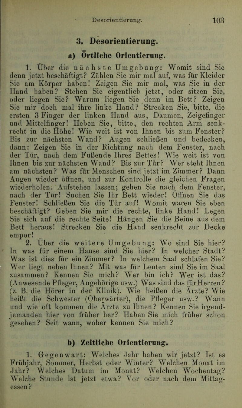 3, Desorientierung. a) Örtliche Orientierung. 1. Über die nächste Umgebung: Womit sind Sie denn jetzt beschäftigt? Zählen Sie mir mal auf, was für Kleider Sie am Körper haben! Zeigen Sie mir mal, was Sie in der Hand haben? Stehen Sie eigentlich jetzt, oder sitzen Sie, oder liegen Sie? Warum liegen Sie denn im Bett? Zeigen Sie mir doch mal ihre linke Hand? Strecken Sie, bitte, die ersten 3 Finger der linken Hand aus, Daumen, Zeigefinger und Mittelfinger! Heben Sie, bitte, den rechten Arm senk- recht in die Hohe! Wie weit ist von Ihnen bis zum Fenster? Bis zur nächsten Wand? Augen schließen und bedecken, dann: Zeigen Sie in der Richtung nach dem Fenster, nach der Tür, nach dem Fußende Ihres Bettes! Wie weit ist von Ihnen bis zur nächsten Wand? Bis zur Tür? Wer steht Ihnen am nächsten? Was für Menschen sind jetzt im Zimmer? Dann Augen wieder öffnen, und zur Kontrolle die gleichen Fragen wiederholen. Aufstehen lassen; gehen Sie nach dem Fenster, nach der Tür! Suchen Sie Ihr Bett wieder! Öffnen Sie das Fenster! Schließen Sie die Tür auf! Womit waren Sie eben beschäftigt? Geben Sie mir die rechte, linke Hand! Legen Sie sich auf die rechte Seite! Hängen Sie die Beine aus dem Bett heraus! Strecken Sie die Hand senkrecht zur Decke empor! 2. Über die weitere Umgebung: Wo sind Sie hier? In was für einem Hause sind Sie hier? In welcher Stadt? Was ist dies für ein Zimmer? In welchem Saal schlafen Sie? Wer liegt neben Ihnen? Mit was für Leuten sind Sie im Saal zusammen? Kennen Sie mich? Wer bin ich? Wer ist das? (Anwesende Pfleger, Angehörige usw.) Was sind das für Herren? (z. B. die Hörer in der Klinik). Wie heißen die Ärzte? Wie heißt die Schwester (Oberwärter), die Pfleger usw.? Wann und wie oft kommen die Ärzte zu Ihnen ? Kennen Sie irgend- jemanden hier von früher her? Haben Sie mich früher schon gesehen? Seit wann, woher kennen Sie mich? b) Zeitliche Orientierung. 1. Gegenwart: Welches Jahr haben wir jetzt? Ist es Frühjahr, Sommer, Herbst oder Winter? Welchen Monat im Jahr? Welches Datum im Monat? Welchen Wochentag? Welche Stunde ist jetzt etwa? Vor oder nach dem Mittag- essen ?