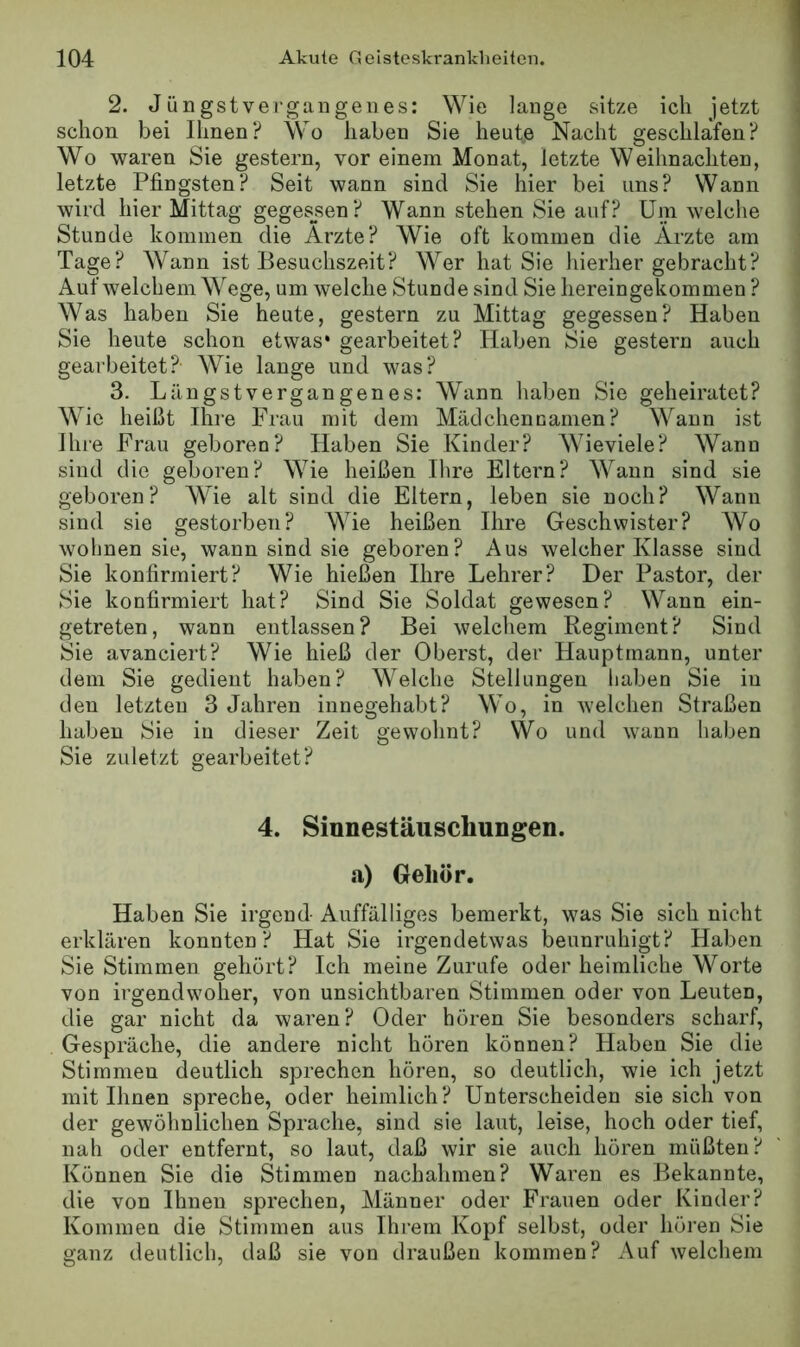 2. Jüngstvergangenes: Wie lange sitze ich jetzt schon bei Ihnen? Wo haben Sie heute Nacht geschlafen? Wo waren Sie gestern, vor einem Monat, letzte Weihnachten, letzte Pfingsten? Seit wann sind Sie hier bei uns? Wann wird hier Mittag gegesjsen? Wann stehen Sie auf? Um welche Stunde kommen die Arzte? Wie oft kommen die Arzte am Tage? Wann ist Besuchszeit? Wer hat Sie hierher gebracht? Auf welchem Wege, um welche Stunde sind Sie liereingekommen ? Was haben Sie heute, gestern zu Mittag gegessen? Haben Sie heute schon etwas* gearbeitet? Haben Sie gestern auch gearbeitet? Wie lange und was? 3. Längstvergangenes: Wann haben Sie geheiratet? Wie heißt Ihi'e Frau mit dem Mädchennamen? Wann ist Ihre Frau geboren? Haben Sie Kinder? Wieviele? Wann sind die geboren? Wie heißen Ihre Eltern? Wann sind sie geboren? Wie alt sind die Eltern, leben sie noch? Wann sind sie gestorben? Wie heißen Ihre Geschwister? Wo wohnen sie, wann sind sie geboren? Aus welcher Klasse sind Sie konfirmiert? Wie hießen Ihre Lehrer? Der Pastor, der Sie konfirmiert hat? Sind Sie Soldat gewesen? Wann ein- getreten, wann entlassen? Bei welchem Regiment? Sind Sie avanciert? Wie hieß der Oberst, der Hauptmann, unter dem Sie gedient haben? Welche Stellungen haben Sie in den letzten 3 Jahren innegehabt? Wo, in welchen Straßen haben Sie in dieser Zeit gewohnt? Wo und wann haben Sie zuletzt gearbeitet? 4. Sinnestäuschungen, a) Gehör. Haben Sie irgend Auffälliges bemerkt, was Sie sich nicht erklären konnten? Hat Sie irgendetwas beunruhigt? Haben Sie Stimmen gehört? Ich meine Zurufe oder heimliche Worte von irgendwoher, von unsichtbaren Stimmen oder von Leuten, die gar nicht da waren? Oder hören Sie besonders scharf, Gespräche, die andere nicht hören können? Haben Sie die Stimmen deutlich sprechen hören, so deutlich, wie ich jetzt mit Ihnen spreche, oder heimlich? Unterscheiden sie sich von der gewöhnlichen Sprache, sind sie laut, leise, hoch oder tief, nah oder entfernt, so laut, daß wir sie auch hören müßten? Können Sie die Stimmen nachahmen? Waren es Bekannte, die von Ihnen sprechen, Männer oder Frauen oder Kinder? Kommen die Stimmen aus Ihrem Kopf selbst, oder hören Sie ganz deutlich, daß sie von draußen kommen? Auf welchem