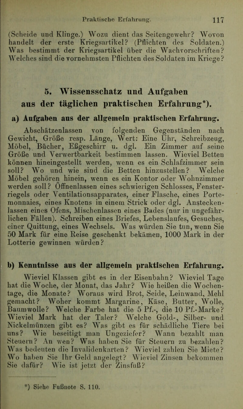 (Scheide und Klinge.) Wozu dient das Seitengewehr? Wovon handelt der erste Kriegsartikel? (Pflichten dos Soldaten.) Was bestimmt der Kriegsartikel über die Wachvorschriften? Welches sind die vornehmsten Pflichten des Soldaten im Kriege? 5. Wissensschatz und Aufgaben ! aus der täglichen praktischen Erfahrung*). ! a) Aufgaben aus der allgemein praktischen Erfahrung. j Abschätzenlassen von folgenden Gegenständen nach Gewicht, Größe resp. Länge, Wert: Eine Uhr, Schreibzeug, Möbel, Bücher, Eßgeschirr u. dgl. Ein Zimmer auf seine Größe und Verwertbarkeit bestimmen lassen. Wieviel Betten können hineingestellt werden, wenn es ein Schlafzimmer sein soll? Wo und wie sind die Betten hinzustellen? Welche Möbel gehören hinein, wenn es ein Kontor oder Wohnzimmer werden soll ? Öffnenlassen eines schwierigen Schlosses, Fenster- riegels oder Ventilationsapparates, einer Flasche, eines Porte- I monnaies, eines Knotens in einem Strick oder dgl. Anstecken- lassen eines Ofens, Mischenlassen eines Bades (nur in ungefähr- ‘ liehen Fällen). Schreiben eines Briefes, Lebenslaufes, Gesuches, einer Quittung, eines Wechsels. Was würden Sie tun, wenn Sie I 50 Mark für eine Reise geschenkt bekämen, 1000 Mark in der I Lotterie gewinnen würden ? I b) Kenutnisse aus der allgemein praktischen Erfahrung. i Wieviel Klassen gibt es in der Eisenbahn? Wieviel Tage hat die Woche, der Monat, das Jahr? Wie heißen die Wochen- tage, die Monate? Woraus wird Brot, Seide, Leinwand, Mehl gemacht? Woher kommt Margarine, Käse, Butter, Wolle, Baumwolle? Welche Farbe hat die 5 Pf.-, die 10 Pf.-Marke? Wieviel Mark hat der Taler? AVelche Gold-, Silber- und Nickelmünzen gibt es? Was gibt es für schädliclie Tiere bei uns? Wie beseitigt man Ungeziefer? Wann bezahlt man Steuern? An wen? Was haben Sie für Steuern zu bezahlen? Was bedeuten die Tnvalidenkarten? Wieviel zahlen Sie Miete? Wo haben Sie Ihr Geld angelegt? W ieviel Zinsen bekommen Sie dafür? Wie ist jetzt der Zinsfuß?