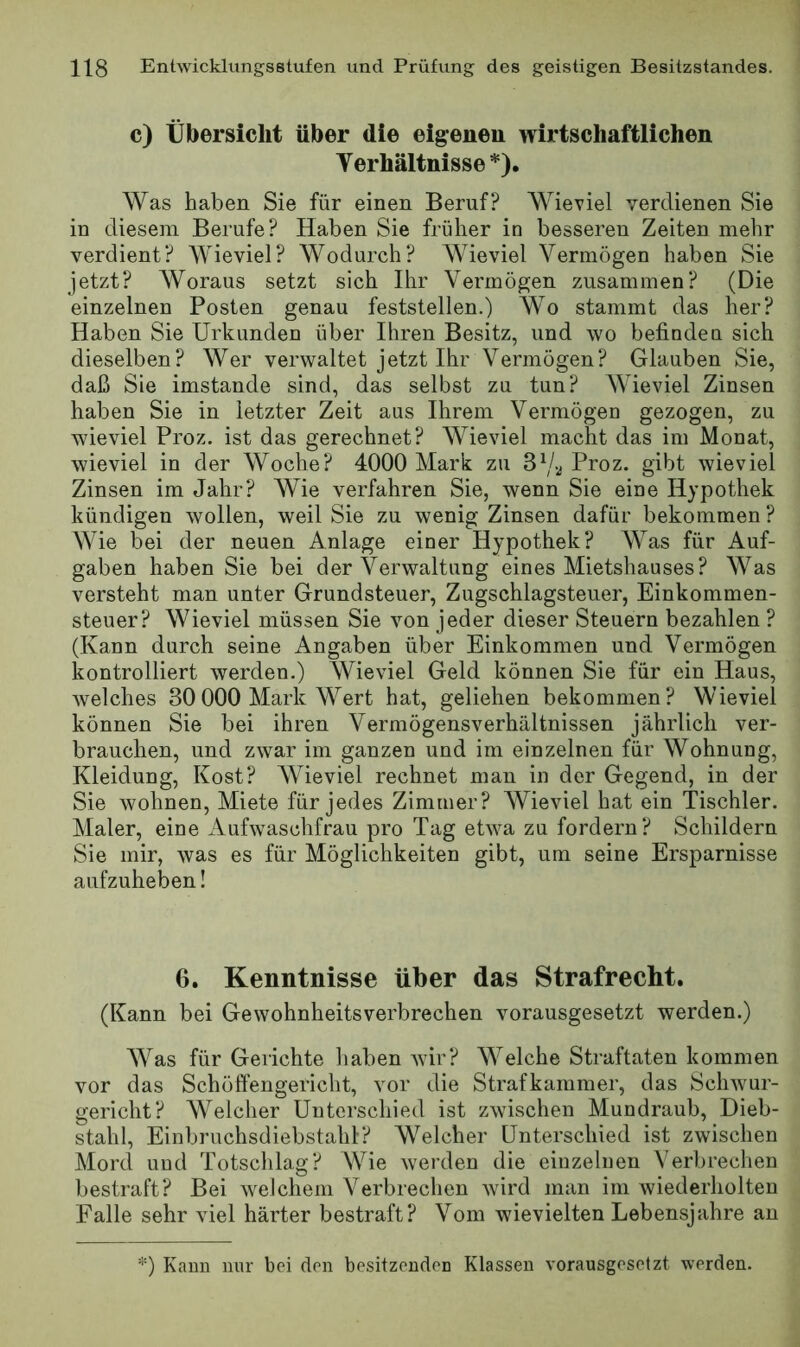 c) Übersicht über die eigenen wirtschaftlichen Verhältnisse*). Was haben Sie für einen Beruf? Wieviel verdienen Sie in diesem Berufe? Haben Sie früher in besseren Zeiten mehr verdient? Wieviel? Wodurch? Wieviel Vermögen haben Sie jetzt? AVoraus setzt sich Ihr Vermögen zusammen? (Die einzelnen Posten genau feststellen.) Wo stammt das her? Haben Sie Urkunden über Ihren Besitz, und wo befinden sich dieselben? Wer verwaltet jetzt Ihr Vermögen? Glauben Sie, daß Sie imstande sind, das selbst zu tun? AVieviel Zinsen haben Sie in letzter Zeit aus Ihrem Vermögen gezogen, zu wieviel Proz. ist das gerechnet? Wieviel macht das im Monat, wieviel in der Woche? 4000 Mark zu 3Proz. gibt wieviel Zinsen im Jahr? Wie verfahren Sie, wenn Sie eine Hypothek kündigen wollen, weil Sie zu wenig Zinsen dafür bekommen ? Wie bei der neuen Anlage einer Hypothek? AA^as für Auf- gaben haben Sie bei der Verwaltung eines Mietshauses? AVas versteht man unter Grundsteuer, Zugschlagsteuer, Einkommen- steuer? Wieviel müssen Sie von jeder dieser Steuern bezahlen ? (Kann durch seine Angaben über Einkommen und Vermögen kontrolliert werden.) Wieviel Geld können Sie für ein Haus, welches 30000 Mark Wert hat, geliehen bekommen? Wieviel können Sie bei ihren Vermögensverhältnissen jährlich ver- brauchen, und zwar im ganzen und im einzelnen für Wohnung, Kleidung, Kost? AVieviel rechnet man in der Gegend, in der Sie wohnen, Miete für jedes Zimmer? AVieviel hat ein Tischler. Alaler, eine Aufwaschfrau pro Tag etwa zu fordern? Schildern Sie mir, was es für Möglichkeiten gibt, um seine Ersparnisse aufzuheben! 6. Kenntnisse über das Strafrecht. (Kann bei Gewohnheitsverbrechen vorausgesetzt werden.) AA^as für Gerichte liaben wir? AA^elche Straftaten kommen vor das Schöffengericht, vor die Strafkammer, das Schwur- gericht? Welcher Unterschied ist zwischen Alundraub, Dieb- stahl, Einbruchsdiebstahl? Welcher Unterschied ist zwischen Alord uud Totschlag? Wie werden die einzelnen Verbrechen bestraft? Bei weichem Verbrechen wird man im wiederholten Falle sehr viel härter bestraft? A^om wievielten Lebensjahre an *) Kami nur bei den besitzenden Klassen vorausgesetzt werden.
