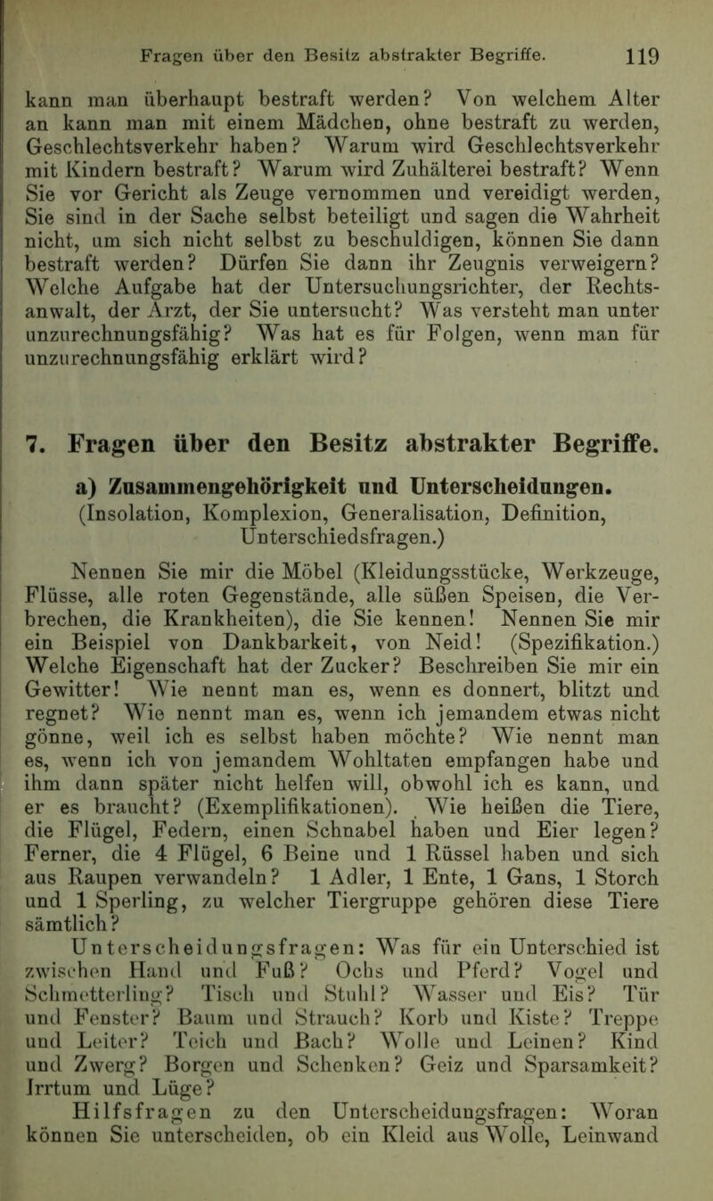 kann man überhaupt bestraft werden? Von welchem Alter an kann man mit einem Mädchen, ohne bestraft zu werden, Geschlechtsverkehr haben? Warum wird Geschlechtsverkehr mit Kindern bestraft? Warum wird Zuhälterei bestraft? Wenn Sie vor Gericht als Zeuge vernommen und vereidigt werden, Sie sind in der Sache selbst beteiligt und sagen die Wahrheit nicht, um sich nicht selbst zu beschuldigen, können Sie dann bestraft werden? Dürfen Sie dann ihr Zeugnis verweigern? Welche Aufgabe hat der Untersuchungsrichter, der Rechts- anwalt, der Arzt, der Sie untersucht? Was versteht man unter unzurechnungsfähig? Was hat es für Folgen, wenn man für unzurechnungsfähig erklärt wird? 7. Fragen über den Besitz abstrakter Begriffe. a) Zusammengehörigkeit und Unterscheidungen. (Insolation, Komplexion, Generalisation, Definition, Unterschiedsfragen.) Nennen Sie mir die Möbel (Kleidungsstücke, Werkzeuge, Flüsse, alle roten Gegenstände, alle süßen Speisen, die Ver- brechen, die Krankheiten), die Sie kennen! Nennen Sie mir ein Beispiel von Dankbarkeit, von Neid! (Spezifikation.) Welche Eigenschaft hat der Zucker? Beschreiben Sie mir ein Gewitter! Wie nennt man es, wenn es donnert, blitzt und regnet? Wie nennt man es, wenn ich jemandem etwas nicht gönne, weil ich es selbst haben möchte? Wie nennt man es, wenn ich von jemandem Wohltaten empfangen habe und ihm dann später nicht helfen will, obwohl ich es kann, und er es braucht? (Exemplifikationen). Wie heißen die Tiere, die Flügel, Federn, einen Schnabel haben und Eier legen? Ferner, die 4 Flügel, 6 Beine und 1 Rüssel haben und sich aus Raupen verwandeln? 1 Adler, 1 Ente, 1 Gans, 1 Storch und 1 Sperling, zu welcher Tiergruppe gehören diese Tiere sämtlich ? Unterscheidungsfragen: Was für ein Unterschied ist zwischen Hand und Fuß? Ochs und Pferd? Vogel und Schmetterling? Tisch und Stuhl? Wasser und Eis? Tür und Fenster? Baum und Strauch? Korb und Kiste? Treppe und Leiter? Teich und Bach? Wolle und Leinen? Kind und Zwerg? Borgen und Schenken? Geiz und Sparsamkeit? Irrtum und Lüge? Hilfsfragen zu den Unterscheidungsfragen: Woran können Sie unterscheiden, ob ein Kleid aus Wolle, Leinwand