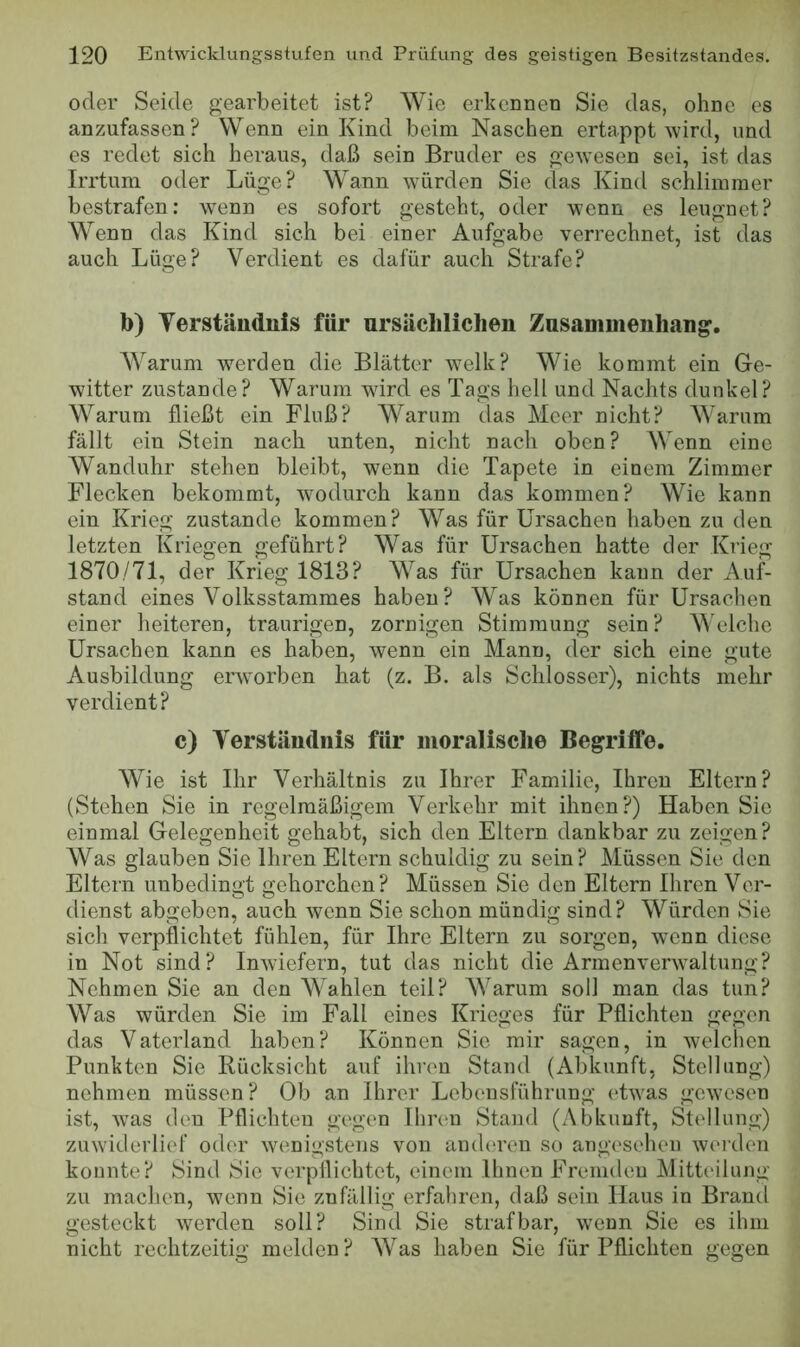 oder Seide gearbeitet ist? Wie erkennen Sie das, ohne es anzufassen? Wenn ein Kind beim Naschen ertappt wird, und es redet sich heraus, daß sein Bruder es gewesen sei, ist das Irrtum oder Lüge? Wann würden Sie das Kind schlimmer bestrafen: wenn es sofort gesteht, oder wenn es leugnet? Wenn das Kind sich bei einer Aufgabe verrechnet, ist das auch Lüge? Verdient es dafür auch Strafe? b) Verständnis für ursächlichen Zasammenhan^. W^arum werden die Blätter welk? Wie kommt ein Ge- witter zustande? Warum ward es Tags hell und Nachts dunkel? Warum fließt ein Fluß? Warum das Meer nicht? Warum fällt ein Stein nach unten, nicht nach oben? Wenn eine Wanduhr stehen bleibt, wenn die Tapete in einem Zimmer Flecken bekommt, wmdurch kann das kommen? Wie kann ein Krieg zustande kommen? Was für Ursachen haben zu den letzten Kriegen geführt? Was für Ursachen hatte der Krieg 1870/71, der Krieg 1813? Was für Ursachen kann der Auf- stand eines Volksstammes haben? Was können für Ursachen einer heiteren, traurigen, zornigen Stimmung sein? M'elche Ursachen kann es haben, wenn ein Mann, der sich eine gute Ausbildung erworben hat (z. B. als Schlosser), nichts mehr verdient? c) Verständnis für moralische Begriffe. Wie ist Ihr Verhältnis zu Ihrer Familie, Ihren Eltern? (Stehen Sie in regelmäßigem Verkehr mit ihnen?) Haben Sie einmal Gelegenheit gehabt, sich den Eltern dankbar zu zeigen? Was glauben Sie Ihren Eltern schuldig zu sein? Müssen Sie den Eltern unbedingt gehorchen? Müssen Sie den Eltern Ihren Ver- dienst abgeben, auch wenn Sie schon mündig sind? Würden Sie sich verpflichtet fühlen, für Ihre Eltern zu sorgen, w’enn diese in Not sind? Inwiefern, tut das nicht die Armenverw’altung? Nehmen Sie an den Wahlen teil? Warum soll man das tun? Was würden Sie im Fall eines Krieges für Pflichten gegen das Vaterland haben? Können Sie mir sagen, in welchen Punkten Sie Rücksicht auf ihren Stand (Abkunft, Stellung) nehmen müssen? Ob an Ihrer Lebensführung (Twas gewesen ist, was den Pflichten gegen Ihren Stand (Abkunft, Stellung) zuwiderlief oder wenigstens von anderen so angesehen werden konnte? Sind Sie verpflichtet, einem Ihnen Fremden Mitteilung zu machen, wenn Sie znfällig erfahren, daß sein Haus in Brand gesteckt werden soll? Sind Sie strafbar, wenn Sie es ihm nicht rechtzeitig melden? Was haben Sie für Pflichten gegen