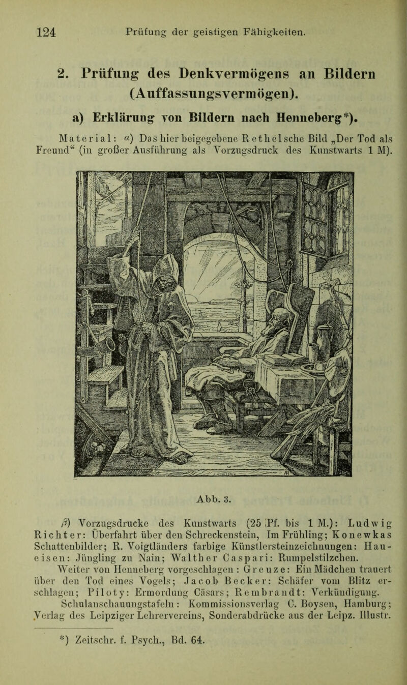 2. Prüfling des Denkvermögens an Bildern (Auffassungsvermögen). a) Erklärung von Bildern nach Henneberg*). Material: «) Das liier beigegeboue Retbelscbe Bild „Der Tod als Freund“ (in großer Ansfiibrung als Vorzugsdruck des Kimstwarts 1 M). Abb. 3. yi) Vorzugsdrucke des Kuustwarts (25 iPf. bis IM.): Ludwig Richter: Überfahrt über den Scbreckensteiu, Tm Frühling; Konewkas Schattenbilder; R. Voigtländers farbige Künsllersteiuzeichnuugen: Hau- eisen: Jüngling zu Nain; Walther Caspari: Ruin])elstilzchen. Weiter von Henneberg vorgeschlagen : Grenze: Ein Mädchen trauert über den Tod eines Vogels; Jacob Becker: Schäfer vom Blitz er- schlagen; Piloty: Ermordung Cäsars; Rembrandt: Verkündigung. Schulanschauungstafeln: Kommissionsverlag G. Boysen, Hamburg; .Verlag des Leipziger Lehrervereins, Sonderabdrücke aus der Leipz. Illustr.