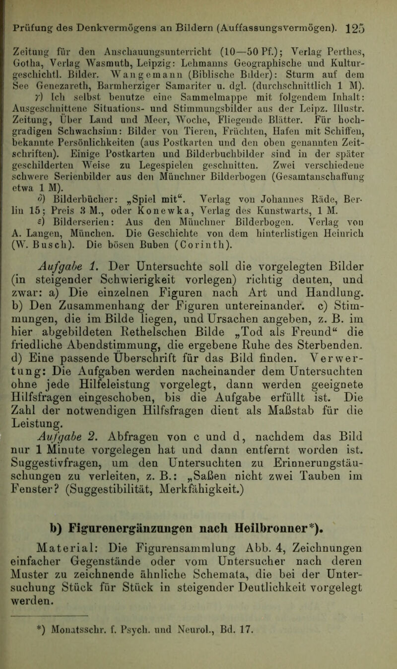 Zeitung für den Auscliauungsuuterriclit (10—50 Pf.); Verlag Perthes, Gotha, Verlag Wasmuth, Leipzig: Lehmanns Geographische und Kultur- geschichtl. Bilder. Wangemann (Biblische Bilder): Sturm auf dem See Genezareth, Barmherziger Samariter u. dgl. (dnrclischnittlicli 1 M). t) Ich seihst henutze eine Sammelmappe mit folgendem Inhalt: Ausgeschnittene Situations- und Stimmungsbilder aus der Leipz. lllustr. Zeitung, Über Land und Meer, Woche, Fliegende Blatter. Für hoch- gradigen Schwachsinn: Bilder von Tieren, Früchten, Hafen mit Schiffen, bekannte Persönlichkeiten (aus Postkarten und den oben genannten Zeit- schriften). Einige Postkarten und Bilderbuchbilder sind in der später geschilderten Weise zu Legespieleu geschnitten. Zwei verschiedene schwere Serienbilder aus den Münchner Bilderbogen (Gesamtanschaffung etwa 1 M). <1) Bilderbücher: „Spiel mit“. Verlag von Johannes Rade, Ber- lin 15; Preis H M., oder Kouewka, Verlag des Kunstwarts, 1 M. £) Bilderserien: Aus deu Münchner Bilderbogen. Verlag von A. Langen, München. Die Geschichte von dem hinterlistigen Heinrich (W. Busch). Die bösen Buben (Corinth). Aufgabe 1. Der Untersuchte soll die vorgelegten Bilder (in steigender Schwierigkeit vorlegen) richtig deuten, und zwar: a) Die einzelnen Figuren nach Art und Handlung, b) Den Zusammenhang der Figuren untereinander, c) Stim- mungen, die im Bilde liegen, und Ursachen angeben, z. B. im [ hier abgebildeten Bethelschen Bilde „Tod als Freund“ die friedliche Abendstimmung, die ergebene Ruhe des Sterbenden, d) Eine passende Überschrift für das Bild finden. Verwer- tung: Die Aufgaben werden nacheinander dem Untersuchten ohne jede Hilfeleistung vorgelegt, dann werden geeignete Hilfsfragen eingeschoben, bis die Aufgabe erfüllt ist. Die , Zahl der notwendigen Hilfsfragen dient als Maßstab für die ; Leistung. Aufgabe 2. Abfragen von c und d, nachdem das Bild ' nur 1 Minute Vorgelegen hat und dann entfernt worden ist. ; Suggestivfragen, um den Untersuchten zu Erinnerungstäu- ‘ schungen zu verleiten, z. B.: „Saßen nicht zwei Tauben im Fenster? (Suggestibilität, Merkfähigkeit.) b) Figarenergänzungen nach Heilbronner*). Material: Die Figurensammlung Abb. 4, Zeichnungen einfacher Gegenstände oder vom Untersucher nach deren Muster zu zeichnende ähnliche Schemata, die bei der Unter- suchung Stück für Stück in steigender Deutlichkeit vorgelegt werden.