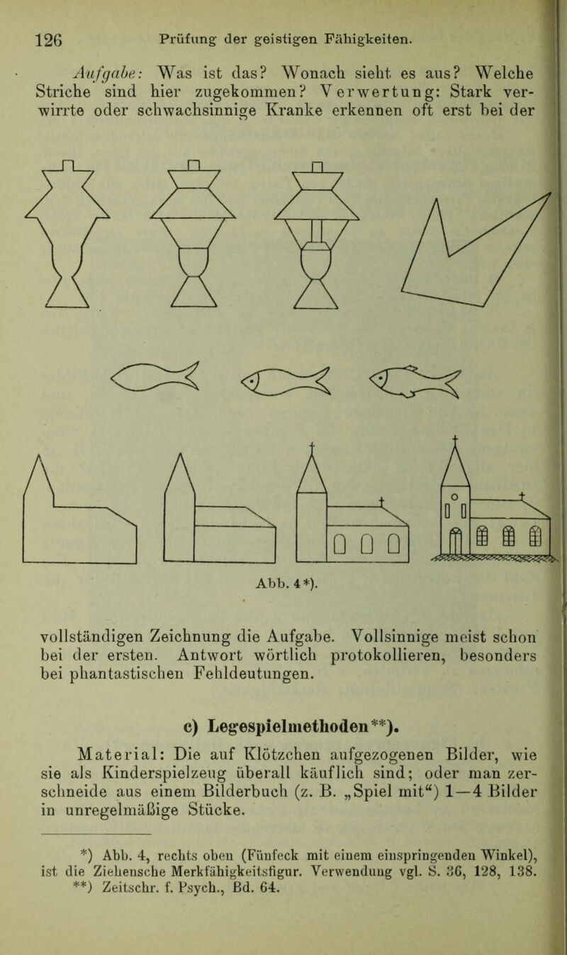 Aufgabe: Was ist das? Wonach sieht es aus? Welche Striche sind hier zugekommen? Verwertung: Stark ver- wirrte oder schwachsinnige Kranke erkennen oft erst bei der 0=^ O:? Ahh. 4*). vollständigen Zeichnung die Aufgabe. Vollsinnige meist schon bei der ersten. Antwort wörtlich protokollieren, besonders bei phantastischen Fehldeutungen. c) Legespielmethoden*) **). Material: Die auf Klötzchen aufgezogenen Bilder, wie sie als Kinderspielzeug überall käuflich sind; oder man zer- schneide aus einem Bilderbuch (z. B. „Spiel mit“) 1—4 Bilder in unregelmäßige Stücke. *) Abb. 4, rechts oben (Fünfeck mit eiuem eiiispringendeu Winkel), ist die Ziehensche Merkfähigkeitstigur. Verwendung vgl. S. 36, 128, 138. **) Zeitschr. f. Psych., ßd. 64.
