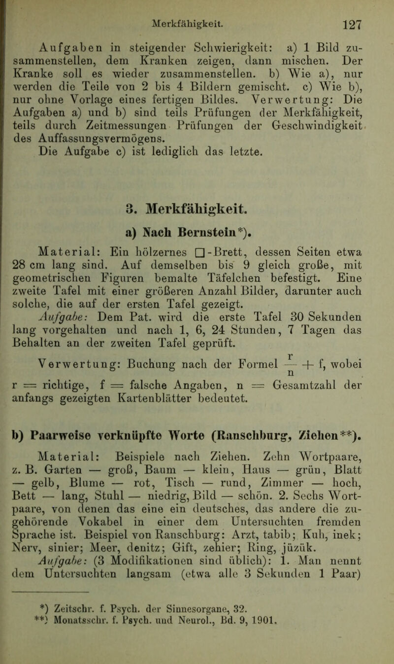 Aufgaben in steigender Schwierigkeit: a) 1 Bild zu- sammenstellen, dem Kranken zeigen, dann mischen. Der Kranke soll es wieder zusammenstellen, b) Wie a), nur werden die Teile von 2 bis 4 Bildern gemischt, c) Wie b), nur ohne Vorlage eines fertigen Bildes. Verwertung: Die Aufgaben a) und b) sind teils Prüfungen der Merkfähigkeit, teils durch Zeitmessungen Prüfungen der Geschwindigkeit, des Auffassungsvermögens. Die Aufgabe c) ist lediglich das letzte. 3. Merkfähigkeit, a) Nach Bernstein*). Material: Ein hölzernes □-Brett, dessen Seiten etwa 28 cm lang sind. Auf demselben bis 9 gleich große, mit geometrischen Figuren bemalte Täfelchen befestigt. Eine zweite Tafel mit einer größeren Anzahl Bilder, darunter auch solche, die auf der ersten Tafel gezeigt. Aufgabe: Dem Pat. wird die erste Tafel 30 Sekunden lang vorgehalten und nach 1, 6, 24 Stunden, 7 Tagen das Behalten an der zweiten Tafel geprüft. r Verwertung: Buchung nach der Formel “ + wobei r == richtige, f = falsche Angaben, n — Gesamtzahl der anfangs gezeigten Kartenblätter bedeutet. b) Paarweise verknüpfte Worte (Ranscliburg’, Ziehen**). Material: Beispiele nach Ziehen. Zehn Wortpaare, z. B. Garten — groß, Baum — klein, Haus — grün, Blatt — gelb, Blume — rot, Tisch — rund, Zimmer — hoch, Bett — lang, Stuhl — niedrig, Bild — schön. 2. Sechs Wort- paare, von denen das eine ein deutsches, das andere die zu- ^ehörende Vokabel in einer dem Untersuchten fremden Sprache ist. Beispiel von Ranschburg: Arzt, tabib; Kuh, inek; Nerv, sinier; Meer, denitz; Gift, zehier; Ring, jüzük. Aufgabe: (3 Modifikationen sind üblich): 1. Man nennt dem Untersuchten langsam (etwa alle 3 Sekunden 1 Paar) *) Zeitsclir. f. Psyeb. der Siunesorgaue, 32. **} Mouatsschr. f. Psych. uud Neurol., Bd. 9, 1901.