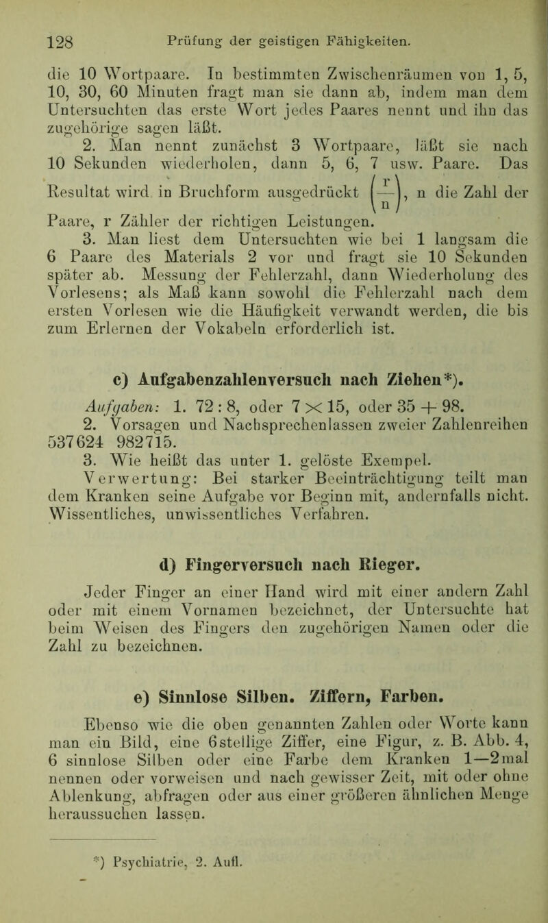die 10 Wortpaare. In bestimmten Zwischenräumen von 1, 5, 10, 30, 60 Minuten fragt man sie dann ab, indem man dem Untersuchten das erste Wort jedes Paares nennt und ihn das zugehörige sagen läßt. 2. Man nennt zunächst 3 Wortpaare, läßt sie nach 10 Sekunden wiederholen, dann 5, 6, 7 usw. Paare. Das Paare, r Zähler der richtigen Leistungen. 3. Man liest dem Untersuchten wie bei 1 langsam die 6 Paare des Materials 2 vor und fragt sie 10 Sekunden später ab. Messung der Fehlerzahl, dann Wiederholung des Vorlesens; als Maß kann sowohl die Fehlerzahl nach dem ersten Vorlesen wie die Häufigkeit verwandt werden, die bis zum Erlernen der Vokabeln erforderlich ist. c) Aufgabenzablenversucli nach Ziehen*). Aufgaben: 1. 72 : 8, oder 7 X 15, oder 35 + 98. 2. Vorsagen und Nachsprechenlassen zweier Zahlenreihen 537624 982715. 3. Wie heißt das unter 1. gelöste Exempel. Verwertung: Bei starker Beeinträchtigung teilt man dem Kranken seine Aufgabe vor Beginn mit, andernfalls nicht. Wissentliches, unwissentliches Verfahren. Jeder Finger an einer Hand wird mit einer andern Zahl oder mit einem Vornamen bezeichnet, der Untersuchte hat beim Weisen des Fingers den zugehörigen Namen oder die Zahl zu bezeichnen. Ebenso wie die oben genannten Zahlen oder Worte kann man ein Bild, eine 6stellige Ziffer, eine Figur, z. B. Abb. 4, 6 sinnlose Silben oder eine Farbe dem Kranken 1—2mal nennen oder vorweisen und nach gewisser Zeit, mit oder ohne Ablenkung, abfragen oder aus einer größeren ähnlichen Menge heraussuchen lassen. *) P.sycliiatrie, 2. Aufl. Resultat wird in Bruchform d) Fingerversuch nach Rieger. e) Sinnlose Silben. Ziffern, Farben.