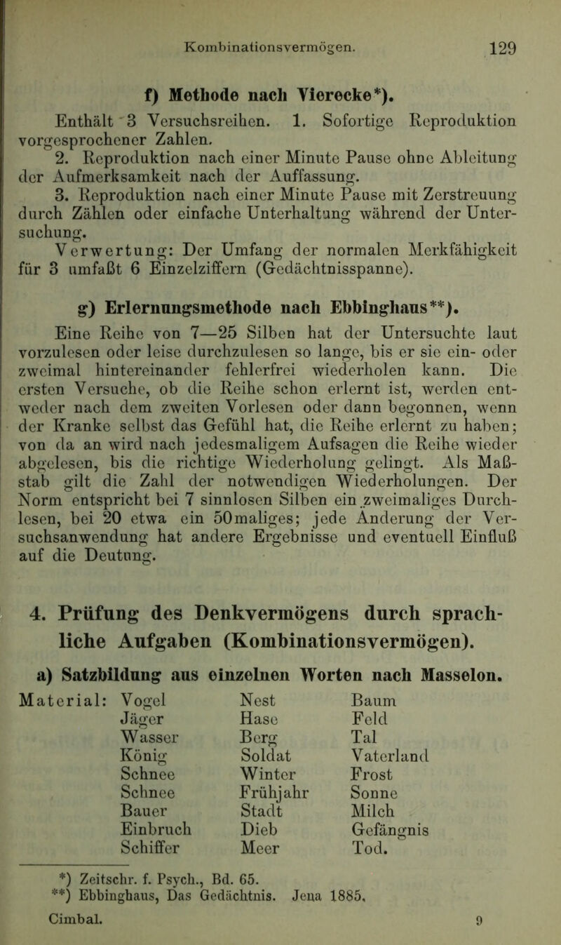 f) Methode nach Vierecke*). Enthält 'S Versuchsreihen. 1. Sofortige Reproduktion vorgesprochener Zahlen. 2. Reproduktion nach einer Minute Pause ohne Ableitung der x\ufmerksamkeit nach der Auffassung. 3. Reproduktion nach einer Minute Pause mit Zerstreuung durch Zählen oder einfache Unterhaltung während der Unter- suchung. Verwertung: Der Umfang der normalen Merkfähigkeit für 3 umfaßt 6 Einzelziffern (Gedächtnisspanne). g) Erlernungsmethode nach Ebbinghaus**). Eine Reihe von 7—25 Silben hat der Untersuchte laut vorzulesen oder leise durchzulesen so lange, bis er sie ein- oder zweimal hintereinander fehlerfrei wiederholen kann. Die ersten Versuche, ob die Reihe schon erlernt ist, werden ent- weder nach dem zweiten Vorlesen oder dann begonnen, wenn der Kranke selbst das Gefühl hat, die Reihe erlernt zu haben; I von da an wird nach jedesmaligem Aufsagen die Reihe wieder I abgelesen, bis die richtige Wiederholung gelingt. Als Maß- stab gilt die Zahl der notwendigen Wiederholungen. Der Norm entspricht bei 7 sinnlosen Silben ein .zweimaliges Durch- lesen, bei 20 etwa ein öOmaliges; jede Änderung der Ver- suchsanwendung hat andere Ergebnisse und eventuell Einfluß auf die Deutung. 4. Prüfung des Denkvermögens durch sprach- liche Aufgaben (Komhinationsvermögen). a) Satzbildnng aus einzelnen Worten nach Masseion. Vogel Nest Baum Jäger Hase Feld Wasser Berg Tal König Soldat Vaterland Schnee Winter Frost Schnee Frühjahr Sonne Bauer Stadt Milch Einbruch Dieb Gefängnis Schiffer Meer Tod. *) Zeitschr. f. Psych., Bd. 65. **) Ebbinghaus, Das Gedächtnis. Jena 1885, Cimbal. 9