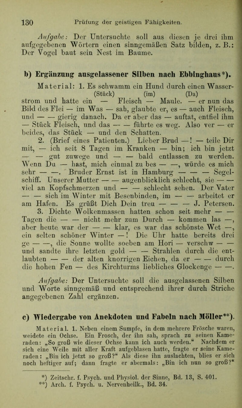 Aufgabe: Der Untersuchte soll aus diesen je drei ihm aufuoo;ebenen Wörtern einen sinngemäßen Satz bilden, z. B.: Der Vogel baut sein Nest im Baume. b) Ergänznug aasgelassener Silben nach Ebbinghaus Material: 1. Es schwamm ein Hund durch einen Wasser- (Stück) (im) (Da) ström und hatte ein — Fleisch — Maule. — er nun das Bil-d des Flei — im Was — sah, glaubte er, es — auch Fleisch, und gierig danach. Da er aber das — auftat, entfiel ihm — Stück Fleisch, und das führte es weg. Also ver — er beides, das Stück — und den Schatten. 2. (Brief eines Patienten.) Lieber Brud—! —teile Dir mit, — ich seit 8 Tagen im Kranken — bin; ich bin jetzt — — gut zuwege und — — bald entlassen zu werden. Wenn Du — hast, mich einmal zu bes — —, würde es mich sehr — —. Bruder Ernst ist in Hamburg — — — Segel- schiff. Unserer Mutter augenblicklich schlecht, sie viel an Kopfschmerzen und — — schlecht sehen. Der Vater — — sich im Winter mit Besenbinden, im — — arbeitet er am Hafen. Es grüßt Dich Dein treu — — — J. Petersen. 3. Dichte Wolkenmasscn hatten schon seit mehr — — Tagen die — — nicht mehr zum Durch — kommen las —, aber heute war der klar, es war das schönste W^et —, ein selten schöner Winter —! Die Uhr hatte bereits drei ge , die Sonne wollte soeben am Hori — verschw — — und sandte ihre letzten gold — — Strahlen durch die ent- laubten der alten knorrigen Eichen, da er durch die hohen Fen — des Kirchturms liebliches Glockenge . Aufgabe: Der Untersuchte soll die ausgelassenen Silben und Worte sinngemäß und entsprechend ihrer durch Striche angegebenen Zahl ergänzen. c) Wiedergabe von Anekdoten und Fabeln nach Möller*) **). Material. 1. Neben einem Sumpfe, in dem mehrere Frösche waren, weidete ein Ochse. Ein Frosch, der ihn sah, sprach zu seinen Kame- raden: „So groß wie dieser Ochse kann ich auch werden.“ Nachdem er sich eine Weile mit aller Kraft aufgeblasen hatte, fragte er seine Kame- raden: „Bin ich jetzt so groß?“ Als diese ihn auslachten, blies er sich noch heftiger auf; dann fragte er abermals: „Bin ich nun so groß?“ *) Zeitschr. f. Psych. und Pliysiol. der Sinne, Bd. 13, S. 401. **) Arch. f. Psych. u. Nervenheilk., Bd. 34.