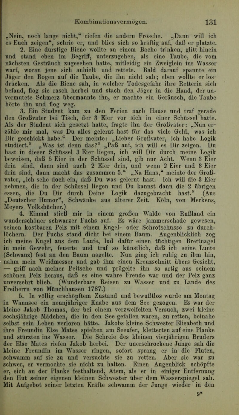 „Nein, noch lange nicht,“ riefen die andern Frö.sclie. „Dann will ich es Euch zeigen“, schrie er, und blies sich so kräftig auf, daß er platzte. 2. Eine durstige Biene wollte an einem Bache trinken, glitt hinein und stand eben im Begriff, unterzugehen, als eine Taube, die vom nächsten Gesträuch zugesehen hatte, mitleidig ein Zweiglein ins Wasser warf, woran jene sich anhiclt und rettete. Bald darauf spannte ein Jäger den Bogen auf die Taube, die ihn nicht sah; eben wollte er los- drücken. Als die Biene sah, in welcher Todesgefahr ihre Retterin sich befand, flog sie rasch herbei und stach den Jäger in die Hand, der un- vermutete Schmerz übermannte ihn, er machte ein Geräusch, die Taube hörte ihn und flog weg. 3. Ein Student kam zu den Ferien nach Hause und traf gerade den Großvater bei Tisch, der 3 Eier vor sich in einer Schüssel hatte. Als der Student sich gesetzt hatte, fragte ihn der Großvater: „Nun er- zähle mir mal, was Du alles gelernt hast für das viele Geld, was ich Dir geschickt habe.“ Der meinte: „Lieber Großvater, ich habe Logik studiert.“ „Was ist denn das?“ „Paß anf, ich will es Dir zeigen. Du hast in dieser Schüssel 3 Eier liegen, ich will Dir durch meine Logik beweisen, daß 5 Eier in der Schüssel sind, gib nur Acht. Wenn 3 Eier drin sind, dann sind auch 2 Eier drin, und wenn 2 Eier und 3 Eier drin sind, daun macht das zusammen 5.“ „Na Haus,“ meinte der Groß- vater, „ich sehe doch ein, daß Du was gelernt hast. Ich will die 3 Eier nehmen, die in der Schüssel liegen und Du kannst dann die 2 übrigen essen, die Du Dir durch Deine Logik dazugebracht hast.“ (Aus „Deutscher Humor“, Schwänke aus älterer Zeit. Köln, von Merkens, Meyers Volksbücher.) 4. Einmal stieß mir in einem großen Walde von Rußland ein wunderschöner schwarzer Fuchs auf. Es wäre jammerschade gewesen, seinen kostbaren Pelz mit einem Kugel- oder Schrotschusse zu durch- löchern. Der Fuchs stand dicht bei einem Baum. Augenblicklich zog ich meine Kugel aus dem Laufe, lud dafür einen tüchtigen Brettnagel in mein Gewehr, feuerte und traf so künstlich, daß ich seine Lunte (Schwanz) fest an den Baum nagelte. Nun ging ich ruhig zu ihm hin. Inahm mein Weidmesser und gab ihm einen Kreuzschnitt übers Gesicht, — griff nach meiner Peitsche und prügelte ihn so artig aus seinem schönen Pelz heraus, daß es eine wahre Freude war und der Pelz ganz unversehrt blieb. (Wunderbare Reisen zu Wasser und zu Lande des Freiherru von Münchhausen 1787.) 5. In völlig erschöpftem Zustand und bewußtlos wurde am Montag in Wannsee ein neunjähriger Knabe aus dem See gezogen. Es war der kleine Jakob Thomas, der bei einem verzweifelten Versuch, zwei kleine sechsjährige Mädchen, die in den See gefallen waren, zu retten, beinahe selbst sein Leben verloren hätte. Jakobs kleine Schwester Elisabeth und ihre Freundin Else Mates spielten am Seeufer, kletterten auf eine Planke und stürzten ins Wasser. Die Schreie des kleinen vierjährigen Bruders der Else Mates riefen Jakob herbei. Der unerschrockene Junge sah die kleine Freundin im Wasser ringen, sofort sprang er in die Fluten, schwamm auf sie zu und versuchte sie zu retten. Aber sie war zu schwer, er vermochte sie nicht zu halten. Einen Augenblick schöpfte er, sich an der Planke festhaltend, Atem, als er in einiger Entfernung den Hut seiner eigenen kleinen Schwester über dem Wasserspiegel sah. Mit Aufgebot seiner letzten Kräfte schwamm der Junge wieder in den