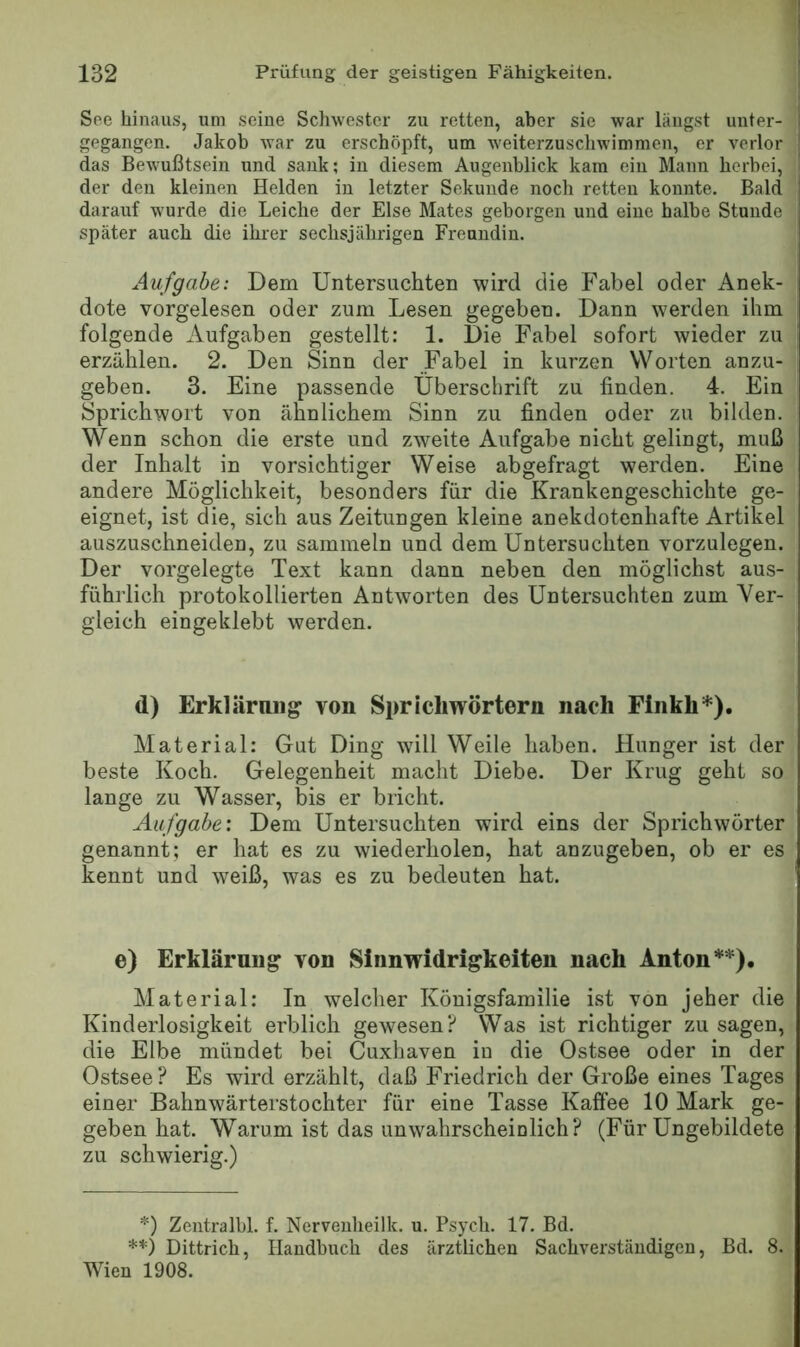 See hinaus, um seine Schwester zu retten, aber sie war laugst unter- gegangen. Jakob war zu erschöpft, um weiterzuschwimmen, er verlor das Bewußtsein und sank; in diesem Augenblick kam ein Mann herbei, der den kleinen Helden in letzter Sekunde noch retten konnte. Bald darauf wurde die Leiche der Else Mates geborgen und eine halbe Stunde später auch die ihrer sechsjährigen Freundin. Aufgabe: Dem Untersuchten wird die Fabel oder Anek- dote vorgelesen oder zum Lesen gegeben. Dann werden ihm folgende Aufgaben gestellt: 1. Die Fabel sofort wieder zu erzählen. 2. Den Sinn der Fabel in kurzen Worten anzu- geben. 3. Eine passende Überschrift zu finden. 4. Ein Sprichwort von ähnlichem Sinn zu finden oder zu bilden. Wenn schon die erste und zweite Aufgabe nicht gelingt, muß der Inhalt in vorsichtiger Weise abgefragt werden. Eine andere Möglichkeit, besonders für die Krankengeschichte ge- eignet, ist die, sich aus Zeitungen kleine anekdotenhafte Artikel auszuschneiden, zu sammeln und dem Untersuchten vorzulegen. Der vorgelegte Text kann dann neben den möglichst aus- führlich protokollierten Antworten des Untersuchten zum Ver- gleich eingeklebt werden. d) Erklärmig von Sprichwörtern nach Finkh*). Material: Gut Ding will Weile haben. Hunger ist der beste Koch. Gelegenheit macht Diebe. Der Krug geht so lange zu Wasser, bis er bricht. Aufgabe: Dem Untersuchten wird eins der Sprichwörter genannt; er hat es zu wiederholen, hat anzugeben, ob er es kennt und weiß, was es zu bedeuten hat. e) Erklärung von Sinnwidrigkeiten nach Anton**). Material: In welcher Königsfamilie ist von jeher die Kinderlosigkeit erblich gewesen? Was ist richtiger zu sagen, die Elbe mündet bei Cuxhaven in die Ostsee oder in der Ostsee? Es wird erzählt, daß Friedrich der Große eines Tages einer Bahnwärterstochter für eine Tasse Kaffee 10 Mark ge- geben hat. Warum ist das unwahrscheinlich? (Für Ungebildete zu schwierig.) *) Zentralbl. f. Nerveiiheilk. u. Psych. 17. Bd. **) Dittrich, Handbuch des ärztlichen Sachverständigen, Bd. 8. Wien 1908.