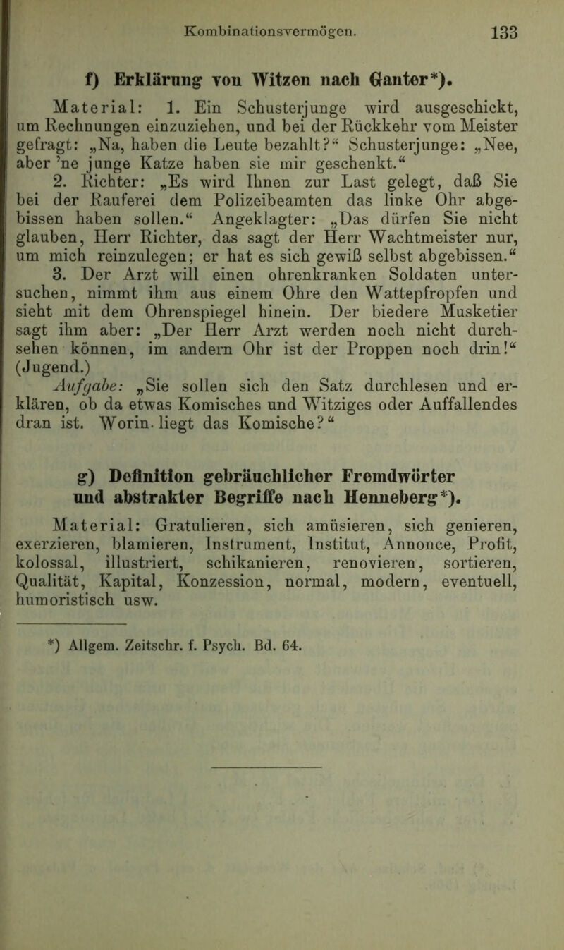 f) Erklärung tou Witzen nach Ganter*), Material: 1. Ein Schusterjunge wird ausgeschickt, um Rechnungen einzuziehen, und bei der Rückkehr vom Meister gefragt: „Na, haben die Leute bezahlt?“ Schusterjunge: „Nee, aber ’ne junge Katze haben sie mir geschenkt.“ 2. Richter: „Es wird Ihnen zur Last gelegt, daß Sie bei der Rauferei dem Polizeibeamten das linke Ohr abge- bissen haben sollen.“ Angeklagter: „Das dürfen Sie nicht glauben, Herr Richter, das sagt der Herr Wachtmeister nur, um mich reinzulegen; er hat es sich gewiß selbst abgebissen.“ 3. Der Arzt will einen ohrenkranken Soldaten unter- suchen, nimmt ihm aus einem Ohre den Wattepfropfen und sieht mit dem Ohrenspiegel hinein. Der biedere Musketier sagt ihm aber: „Der Herr Arzt werden noch nicht durch- sehen können, im andern Ohr ist der Proppen noch drin!“ (Jugend.) Aufgabe: „Sie sollen sich den Satz durchlesen und er- klären, ob da etwas Komisches und Witziges oder Auffallendes dran ist. Worin, liegt das Komische?“ g) Definition gebräuchlicher Fremdwörter und abstrakter Begriffe nach Henneberg*). Material: Gratulieren, sich amüsieren, sich genieren, exerzieren, blamieren, Instrument, Institut, Annonce, Profit, kolossal, illustriert, schikanieren, renovieren, sortieren, Qualität, Kapital, Konzession, normal, modern, eventuell, humoristisch usw. ‘) Allgem. Zeitscbr. f. Psycli. Bd. 64.
